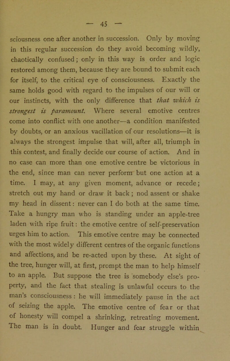 sciousness one after another in succession. Only by moving in this regular succession do they avoid becoming wildly, chaotically confused; only in this way is order and logic restored among them, because they are bound to submit each for itself, to the critical eye of consciousness. Exactly the same holds good with regard to the impulses of our will or our instincts, with the only difference that that -which is strongest is paramount. Where several emotive centres come into conflict with one another—a condition manifested by doubts, or an anxious vacillation of our resolutions—it is always the strongest impulse that will, after all, triumph in this contest, and finally decide our course of action. And in no case can more than one emotive centre be victorious in the end, since man can never perform but one action at a time. I may, at any given moment, advance or recede; stretch out my hand or draw it back ; nod assent or shake my head in dissent: never can I do both at the same time. Take a hungry man who is standing under an apple-tree laden with ripe fruit: the emotive centre of self-preservation urges him to action. This emotive centre may be connected with the most widely different centres of the organic functions and affections, and be re-acted upon by these. At sight of the tree, hunger will, at first, prompt the man to help himself to an apple. But suppose the tree is somebody else’s pro- perty, and the fact that stealing is unlawful occurs to the man s consciousness : he will immediately pause in the act of seizing the apple. The emotive centre of fear or that of honesty will compel a shrinking, retreating movement. The man is in doubt. Hunger and fear struggle within