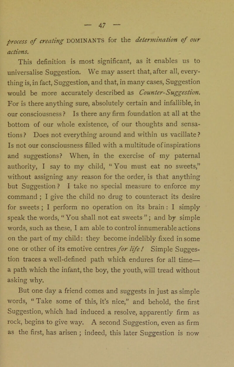 process of creating DOMINANTS for the determination of our actions. This definition is most significant, as it enables us to universalise Suggestion. We may assert that, after all, every- thing is, in fact, Suggestion, and that, in many cases, Suggestion would be more accurately described as Counter-Suggestion. For is there anything sure, absolutely certain and infallible, in our consciousness? Is there any firm foundation at all at the bottom of our whole existence, of our thoughts and sensa- tions? Does not everything around and within us vacillate? Is not our consciousness filled with a multitude of inspirations and suggestions? When, in the exercise of my paternal authority, I say to my child, “You must eat no sweets,” without assigning any reason for the order, is that anything but Suggestion ? I take no special measure to enforce my command ; I give the child no drug to counteract its desire for sweets ; I perform no operation on its brain : I simply speak the words, “You shall not eat sweets”; and by simple words, such as these, I am able to control innumerable actions on the part of my child: they become indelibly fixed in some one or other of its emotive centres for life ! Simple Sugges- tion traces a well-defined path which endures for all time— a path which the infant, the boy, the youth, will tread without asking why. But one day a friend comes and suggests in just as simple words, “ Take some of this, it’s nice,” and behold, the first Suggestion, which had induced a resolve, apparently firm as rock, begins to give way. A second Suggestion, even as firm as the first, has arisen ; indeed, this later Suggestion is now