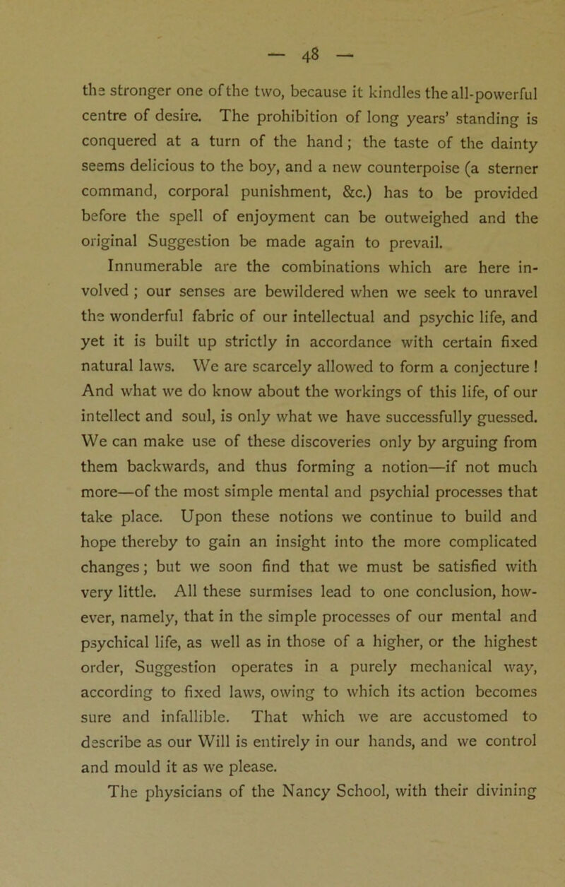 the stronger one of the two, because it kindles the all-powerful centre of desire. The prohibition of long years’ standing is conquered at a turn of the hand; the taste of the dainty seems delicious to the boy, and a new counterpoise (a sterner command, corporal punishment, &c.) has to be provided before the spell of enjoyment can be outweighed and the original Suggestion be made again to prevail. Innumerable are the combinations which are here in- volved ; our senses are bewildered when we seek to unravel the wonderful fabric of our intellectual and psychic life, and yet it is built up strictly in accordance with certain fixed natural laws. We are scarcely allowed to form a conjecture ! And what we do know about the workings of this life, of our intellect and soul, is only what we have successfully guessed. We can make use of these discoveries only by arguing from them backwards, and thus forming a notion—if not much more—of the most simple mental and psychial processes that take place. Upon these notions we continue to build and hope thereby to gain an insight into the more complicated changes; but we soon find that we must be satisfied with very little. All these surmises lead to one conclusion, how- ever, namely, that in the simple processes of our mental and psychical life, as well as in those of a higher, or the highest order, Suggestion operates in a purely mechanical way, according to fixed laws, owing to which its action becomes sure and infallible. That which we are accustomed to describe as our Will is entirely in our hands, and we control and mould it as we please. The physicians of the Nancy School, with their divining