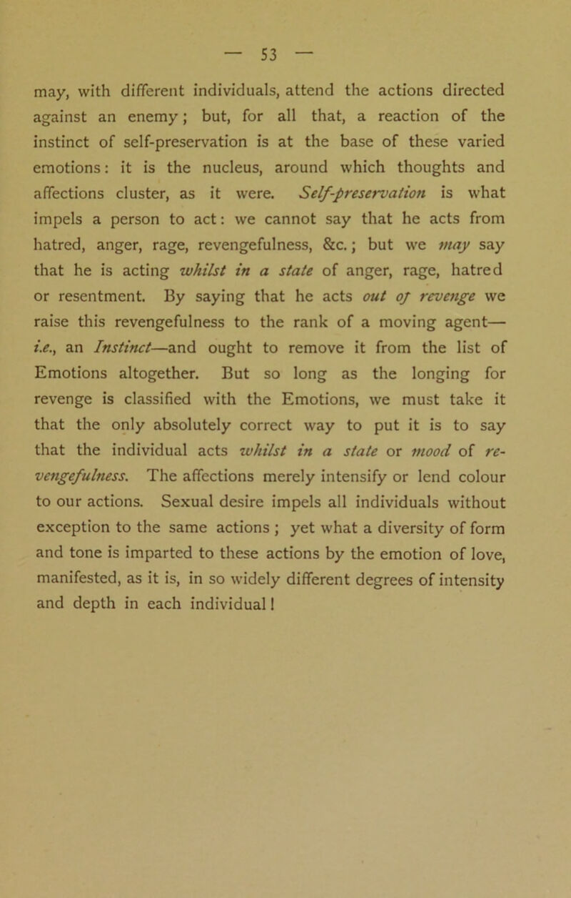 may, with different individuals, attend the actions directed against an enemy; but, for all that, a reaction of the instinct of self-preservation is at the base of these varied emotions: it is the nucleus, around which thoughts and affections cluster, as it were. Self-preservation is what impels a person to act: we cannot say that he acts from hatred, anger, rage, revengefulness, &c.; but we may say that he is acting whilst in a state of anger, rage, hatred or resentment. By saying that he acts out oj revenge we raise this revengefulness to the rank of a moving agent— i.e., an Instinct—and ought to remove it from the list of Emotions altogether. But so long as the longing for revenge is classified with the Emotions, we must take it that the only absolutely correct way to put it is to say that the individual acts whilst in a state or mood of re- vengefulness. The affections merely intensify or lend colour to our actions. Sexual desire impels all individuals without exception to the same actions ; yet what a diversity of form and tone is imparted to these actions by the emotion of love, manifested, as it is, in so widely different degrees of intensity and depth in each individual!