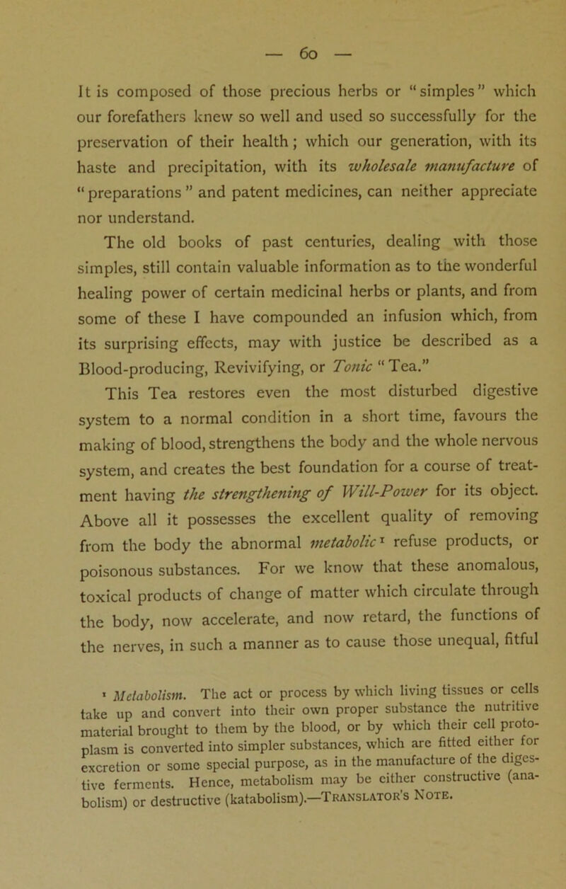 It is composed of those precious herbs or “simples” which our forefathers knew so well and used so successfully for the preservation of their health; which our generation, with its haste and precipitation, with its wholesale manufacture of “ preparations ” and patent medicines, can neither appreciate nor understand. The old books of past centuries, dealing with those simples, still contain valuable information as to the wonderful healing power of certain medicinal herbs or plants, and from some of these I have compounded an infusion which, from its surprising effects, may with justice be described as a Blood-producing, Revivifying, or Tonic “ Tea.” This Tea restores even the most disturbed digestive system to a normal condition in a short time, favours the making of blood, strengthens the body and the whole nervous system, and creates the best foundation for a course of treat- ment having the strengthening of Will-Power for its object Above all it possesses the excellent quality of removing from the body the abnormal metabolic1 refuse products, or poisonous substances. For we know that these anomalous, toxical products of change of matter which circulate through the body, now accelerate, and now retard, the functions of the nerves, in such a manner as to cause those unequal, fitful . Metabolism. The act or process by which living tissues or cells take up and convert into their own proper substance the nutritive material brought to them by the blood, or by which their cell proto- plasm is converted into simpler substances, which are fitted either for excretion or some special purpose, as in the manufacture of the diges- tive ferments. Hence, metabolism may be either constructive (ana- bolism) or destructive (katabolism).—Translator’s Note.