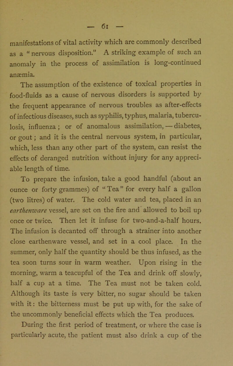 manifestations of vital activity which are commonly described as a “ nervous disposition.” A striking example of such an anomaly in the process of assimilation is long-continued anaemia. The assumption of the existence of toxical properties in food-fluids as a cause of nervous disorders is supported by the frequent appearance of nervous troubles as after-effects of infectious diseases, such as syphilis, typhus, malaria, tubercu- losis, influenza; or of anomalous assimilation, — diabetes, or gout; and it is the central nervous system, in particular, which, less than any other part of the system, can resist the effects of deranged nutrition without injury for any appreci- able length of time. To prepare the infusion, take a good handful (about an ounce or forty grammes) of “Tea’’for every half a gallon (two litres) of water. The cold water and tea, placed in an earthenware vessel, are set on the fire and allowed to boil up once or twice. Then let it infuse for two-and-a-half hours. The infusion is decanted off through a strainer into another close earthenware vessel, and set in a cool place. In the summer, only half the quantity should be thus infused, as the tea soon turns sour in warm weather. Upon rising in the morning, warm a teacupful of the Tea and drink off slowly, half a cup at a time. The Tea must not be taken cold. Although its taste is very bitter, no sugar should be taken with it: the bitterness must be put up with, for the sake of the uncommonly beneficial effects which the Tea produces. During the first period of treatment, or where the case is particularly acute, the patient must also drink a cup of the