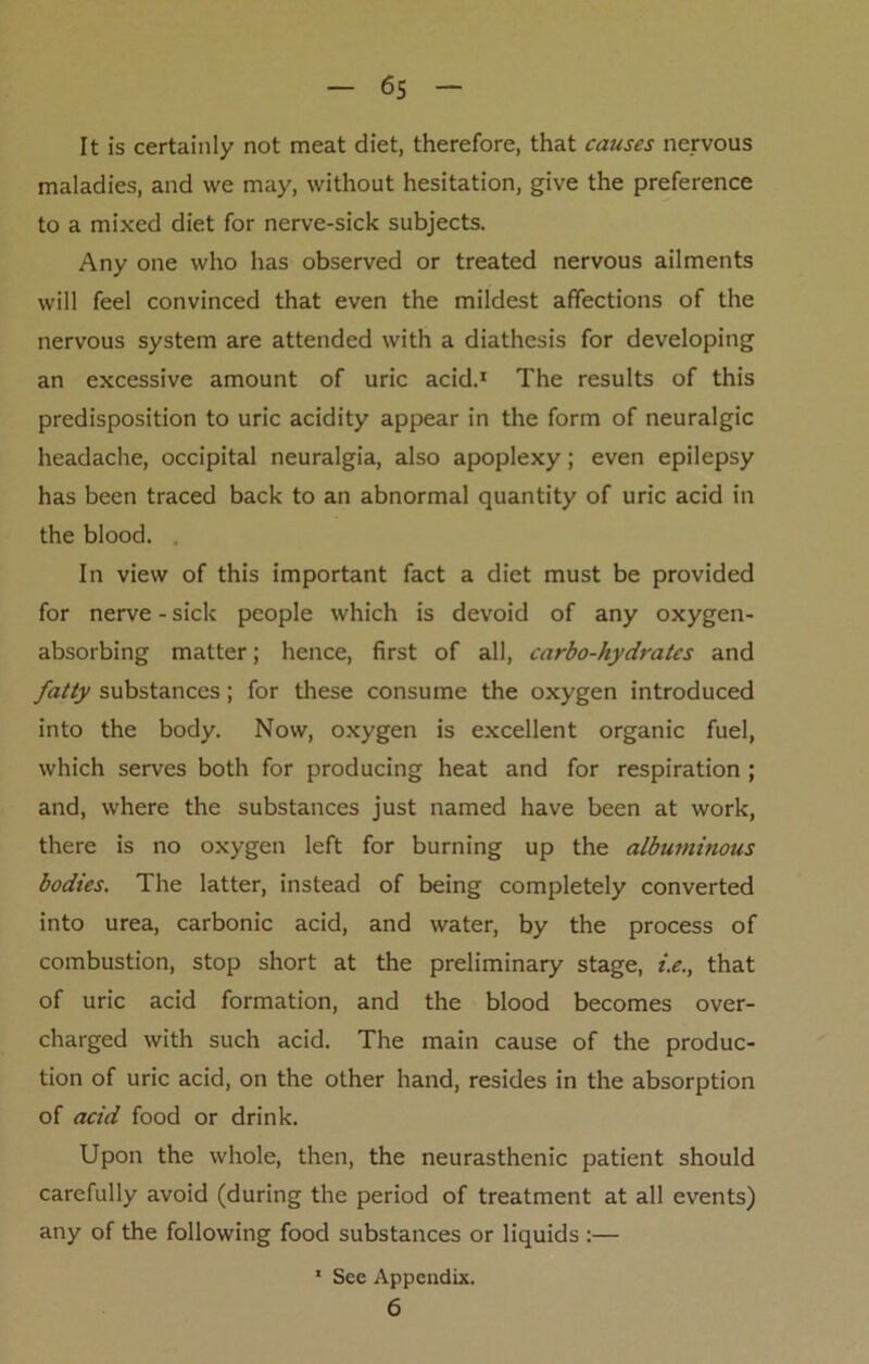 It is certainly not meat diet, therefore, that causes nervous maladies, and we may, without hesitation, give the preference to a mixed diet for nerve-sick subjects. Any one who has observed or treated nervous ailments will feel convinced that even the mildest affections of the nervous system are attended with a diathesis for developing an excessive amount of uric acid.1 The results of this predisposition to uric acidity appear in the form of neuralgic headache, occipital neuralgia, also apoplexy; even epilepsy has been traced back to an abnormal quantity of uric acid in the blood. . In view of this important fact a diet must be provided for nerve - sick people which is devoid of any oxygen- absorbing matter; hence, first of all, carbo-hydrates and fatty substances; for these consume the oxygen introduced into the body. Now, oxygen is excellent organic fuel, which serves both for producing heat and for respiration ; and, where the substances just named have been at work, there is no oxygen left for burning up the albuminous bodies. The latter, instead of being completely converted into urea, carbonic acid, and water, by the process of combustion, stop short at the preliminary stage, i.e., that of uric acid formation, and the blood becomes over- charged with such acid. The main cause of the produc- tion of uric acid, on the other hand, resides in the absorption of acid food or drink. Upon the whole, then, the neurasthenic patient should carefully avoid (during the period of treatment at all events) any of the following food substances or liquids :— 1 See Appendix. 6