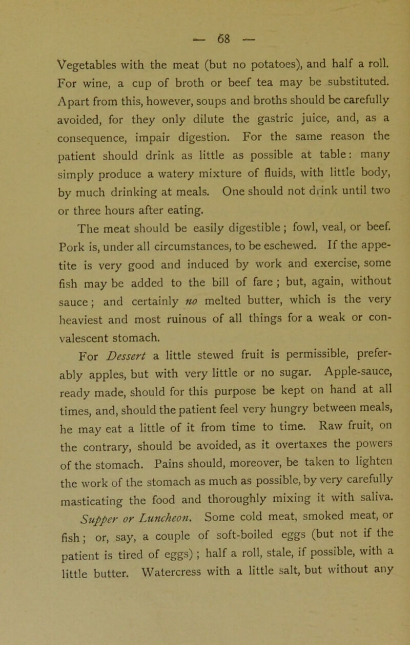 Vegetables with the meat (but no potatoes), and half a roll. For wine, a cup of broth or beef tea may be substituted. Apart from this, however, soups and broths should be carefully avoided, for they only dilute the gastric juice, and, as a consequence, impair digestion. For the same reason the patient should drink as little as possible at table: many simply produce a watery mixture of fluids, with little body, by much drinking at meals. One should not drink until two or three hours after eating. The meat should be easily digestible; fowl, veal, or beef. Pork is, under all circumstances, to be eschewed. If the appe- tite is very good and induced by work and exercise, some fish may be added to the bill of fare ; but, again, without sauce; and certainly no melted butter, which is the very heaviest and most ruinous of all things for a weak or con- valescent stomach. For Dessert a little stewed fruit is permissible, prefer- ably apples, but with very little or no sugar. Apple-sauce, ready made, should for this purpose be kept on hand at all times, and, should the patient feel very hungry between meals, he may eat a little of it from time to time. Raw fruit, on the contrary, should be avoided, as it overtaxes the powers of the stomach. Pains should, moreover, be taken to lighten the work of the stomach as much as possible, by very carefully masticating the food and thoroughly mixing it with saliva. Supper or Luncheon. Some cold meat, smoked meat, or fish; or, say, a couple of soft-boiled eggs (but not if the patient is tired of eggs) ; half a roll, stale, if possible, with a little butter. Watercress with a little salt, but without any