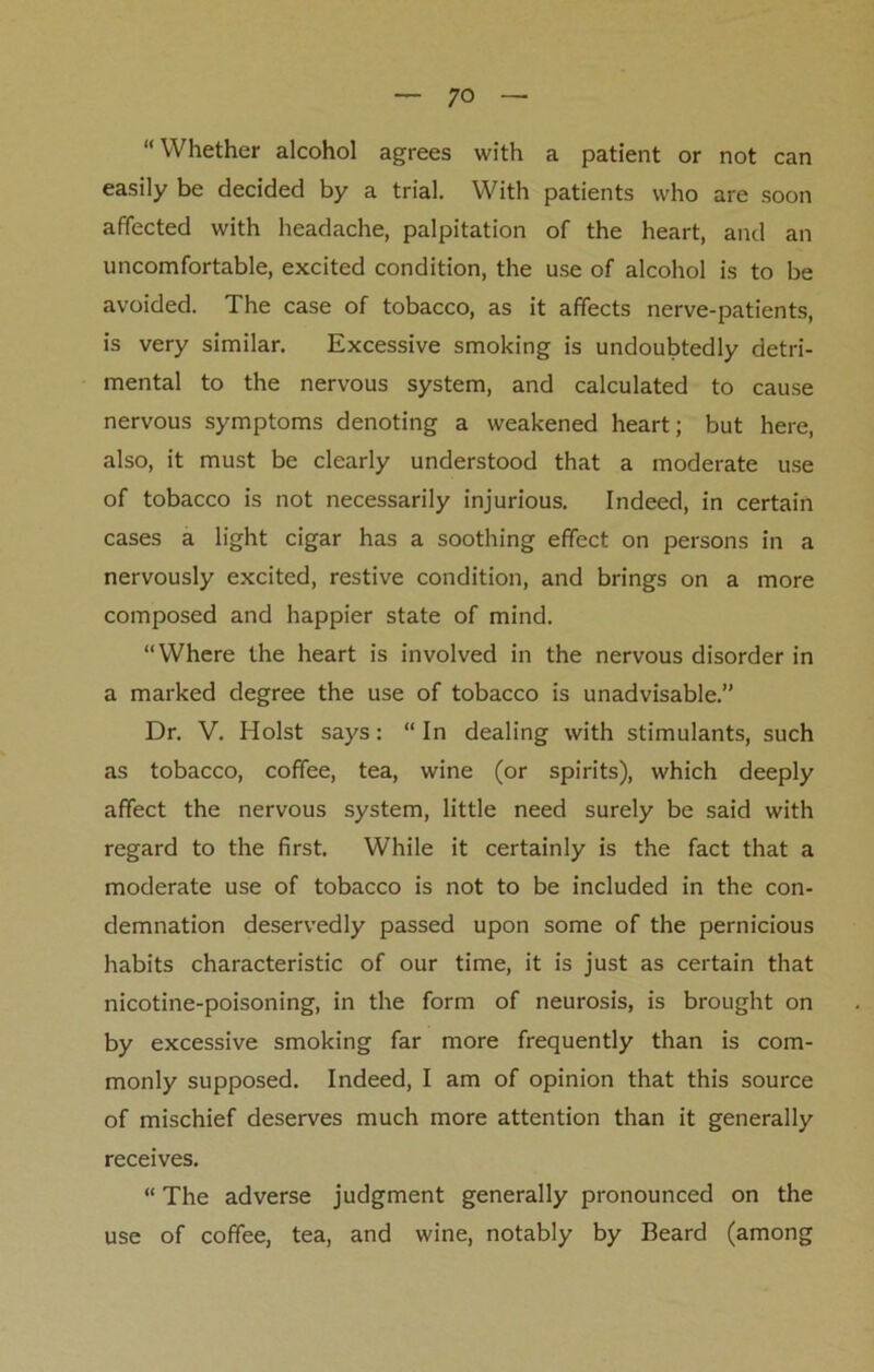 “Whether alcohol agrees with a patient or not can easily be decided by a trial. With patients who are soon affected with headache, palpitation of the heart, and an uncomfortable, excited condition, the use of alcohol is to be avoided. The case of tobacco, as it affects nerve-patients, is very similar. Excessive smoking is undoubtedly detri- mental to the nervous system, and calculated to cause nervous symptoms denoting a weakened heart; but here, also, it must be clearly understood that a moderate use of tobacco is not necessarily injurious. Indeed, in certain cases a light cigar has a soothing effect on persons in a nervously excited, restive condition, and brings on a more composed and happier state of mind. “Where the heart is involved in the nervous disorder in a marked degree the use of tobacco is unadvisable.” Dr. V. Holst says: “In dealing with stimulants, such as tobacco, coffee, tea, wine (or spirits), which deeply affect the nervous system, little need surely be said with regard to the first. While it certainly is the fact that a moderate use of tobacco is not to be included in the con- demnation deservedly passed upon some of the pernicious habits characteristic of our time, it is just as certain that nicotine-poisoning, in the form of neurosis, is brought on by excessive smoking far more frequently than is com- monly supposed. Indeed, I am of opinion that this source of mischief deserves much more attention than it generally receives. “ The adverse judgment generally pronounced on the use of coffee, tea, and wine, notably by Beard (among