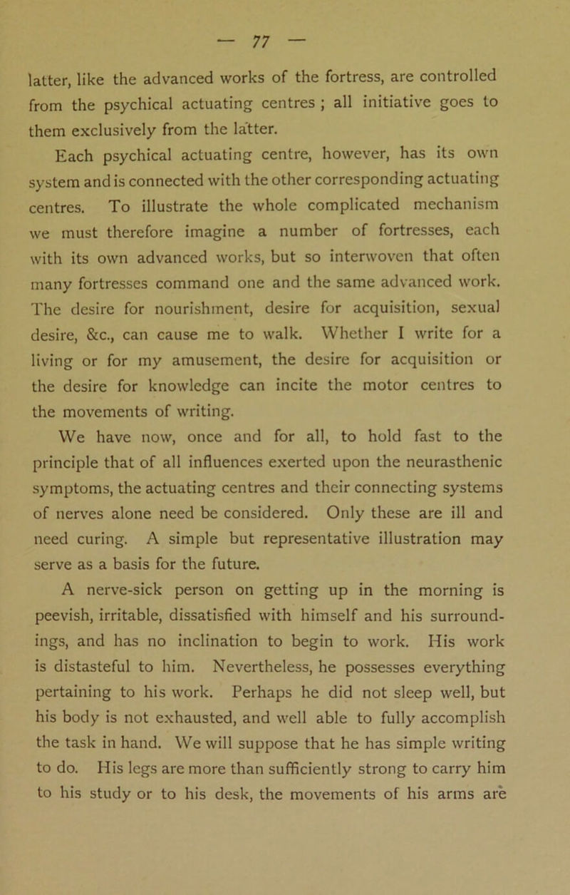 latter, like the advanced works of the fortress, are controlled from the psychical actuating centres ; all initiative goes to them exclusively from the latter. Each psychical actuating centre, however, has its own system and is connected with the other corresponding actuating centres. To illustrate the whole complicated mechanism we must therefore imagine a number of fortresses, each with its own advanced works, but so interwoven that often many fortresses command one and the same advanced work. The desire for nourishment, desire for acquisition, sexual desire, &c., can cause me to walk. Whether I write for a living or for my amusement, the desire for acquisition or the desire for knowledge can incite the motor centres to the movements of writing. We have now, once and for all, to hold fast to the principle that of all influences exerted upon the neurasthenic symptoms, the actuating centres and their connecting systems of nerves alone need be considered. Only these are ill and need curing. A simple but representative illustration may serve as a basis for the future. A nerve-sick person on getting up in the morning is peevish, irritable, dissatisfied with himself and his surround- ings, and has no inclination to begin to work. His work is distasteful to him. Nevertheless, he possesses everything pertaining to his work. Perhaps he did not sleep well, but his body is not exhausted, and well able to fully accomplish the task in hand. We will suppose that he has simple writing to do. His legs are more than sufficiently strong to carry him to his study or to his desk, the movements of his arms are