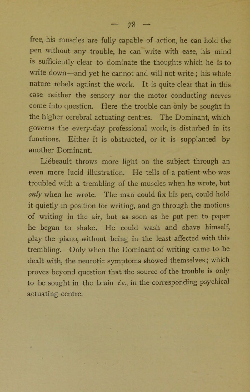 free, his muscles are fully capable of action, he can hold the pen without any trouble, he can write with ease, his mind is sufficiently clear to dominate the thoughts which he is to write down—and yet he cannot and will not write; his whole nature rebels against the work. It is quite clear that in this case neither the sensory nor the motor conducting nerves come into question. Here the trouble can only be sought in the higher cerebral actuating centres. The Dominant, which governs the every-day professional work, is disturbed in its functions. Either it is obstructed, or it is supplanted by another Dominant. Liebeault throws more light on the subject through an even more lucid illustration. He tells of a patient who was troubled with a trembling of the muscles when he wrote, but only when he wrote. The man could fix his pen, could hold it quietly in position for writing, and go through the motions of writing in the air, but as soon as he put pen to paper he began to shake. He could wash and shave himself, play the piano, without being in the least affected with this trembling. Only when the Dominant of writing came to be dealt with, the neurotic symptoms showed themselves; which proves beyond question that the source of the trouble is only to be sought in the brain i.e., in the corresponding psychical actuating centre.
