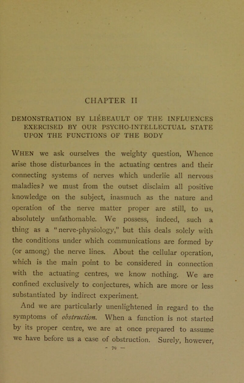 CHAPTER II DEMONSTRATION BY LIEBEAULT OF THE INFLUENCES EXERCISED BY OUR PSYCHO-INTELLECTUAL STATE UPON THE FUNCTIONS OF THE BODY When we ask ourselves the weighty question, Whence arise those disturbances in the actuating centres and their connecting systems of nerves which underlie all nervous maladies? we must from the outset disclaim all positive knowledge on the subject, inasmuch as the nature and operation of the nerve matter proper are still, to us, absolutely unfathomable. We possess, indeed, such a thing as a “nerve-physiology,” but this deals solely with the conditions under which communications are formed by (or among) the nerve lines. About the cellular operation, which is the main point to be considered in connection with the actuating centres, we know nothing. We are confined exclusively to conjectures, which are more or less substantiated by indirect experiment. And we are particularly unenlightened in regard to the symptoms of obstruction. When a function is not started by its proper centre, we are at once prepared to assume we have before us a case of obstruction. Surely, however, - 7Q —