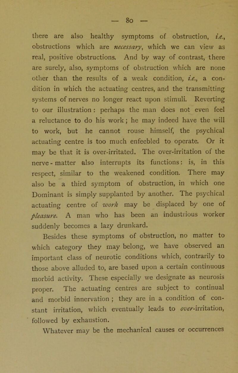 there are also healthy symptoms of obstruction, i.e., obstructions which are necessary, which we can view as real, positive obstructions. And by way of contrast, there are surely, also, symptoms of obstruction which are none other than the results of a weak condition, i.e., a con- dition in which the actuating centres, and the transmitting systems of nerves no longer react upon stimuli. Reverting to our illustration: perhaps the man does not even feel a reluctance to do his work; he may indeed have the will to work, but he cannot rouse himself, the psychical actuating centre is too much enfeebled to operate. Or it may be that it is over-irritated. The over-irritation of the nerve-matter also interrupts its functions: is, in this respect, similar to the weakened condition. There may also be a third symptom of obstruction, in which one Dominant is simply supplanted by another. The psychical actuating centre of work may be displaced by one of pleasure. A man who has been an industrious worker suddenly becomes a lazy drunkard. Besides these symptoms of obstruction, no matter to which category they may belong, we have observed an important class of neurotic conditions which, contrarily to those above alluded to, are based upon a certain continuous morbid activity. These especially we designate as neurosis proper. The actuating centres are subject to continual and morbid innervation ; they are in a condition of con- stant irritation, which eventually leads to over-irritation, followed by exhaustion. Whatever may be the mechanical causes or occurrences