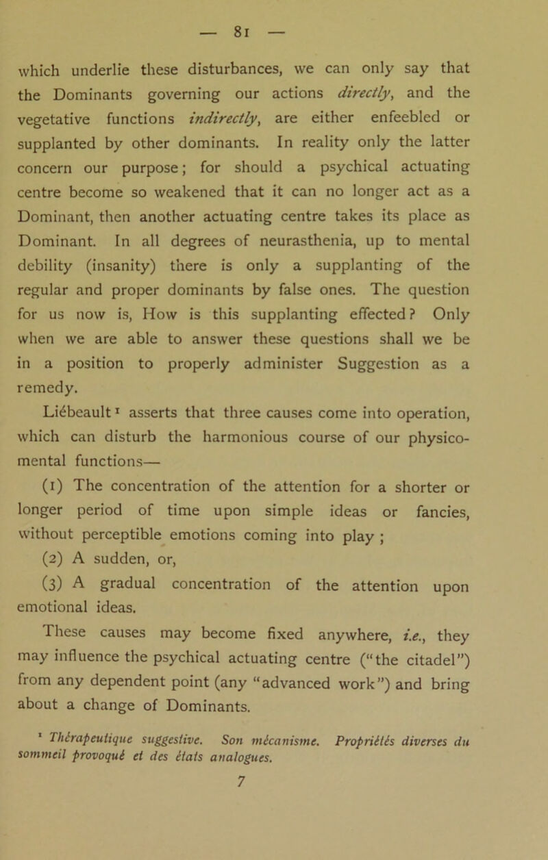 which underlie these disturbances, we can only say that the Dominants governing our actions directly, and the vegetative functions indirectly, are either enfeebled or supplanted by other dominants. In reality only the latter concern our purpose; for should a psychical actuating centre become so weakened that it can no longer act as a Dominant, then another actuating centre takes its place as Dominant. In all degrees of neurasthenia, up to mental debility (insanity) there is only a supplanting of the regular and proper dominants by false ones. The question for us now is, How is this supplanting effected ? Only when we are able to answer these questions shall we be in a position to properly administer Suggestion as a remedy. Lidbeault1 asserts that three causes come into operation, which can disturb the harmonious course of our physico- mental functions— (1) The concentration of the attention for a shorter or longer period of time upon simple ideas or fancies, without perceptible emotions coming into play ; (2) A sudden, or, (3) A gradual concentration of the attention upon emotional ideas. These causes may become fixed anywhere, i.e., they may influence the psychical actuating centre (“the citadel”) from any dependent point (any “advanced work”) and bring about a change of Dominants. ' Thlrapeutique suggestive. So>i micanisme. Propriltls diverses du sommeil provoqui et des etats analogues. 7