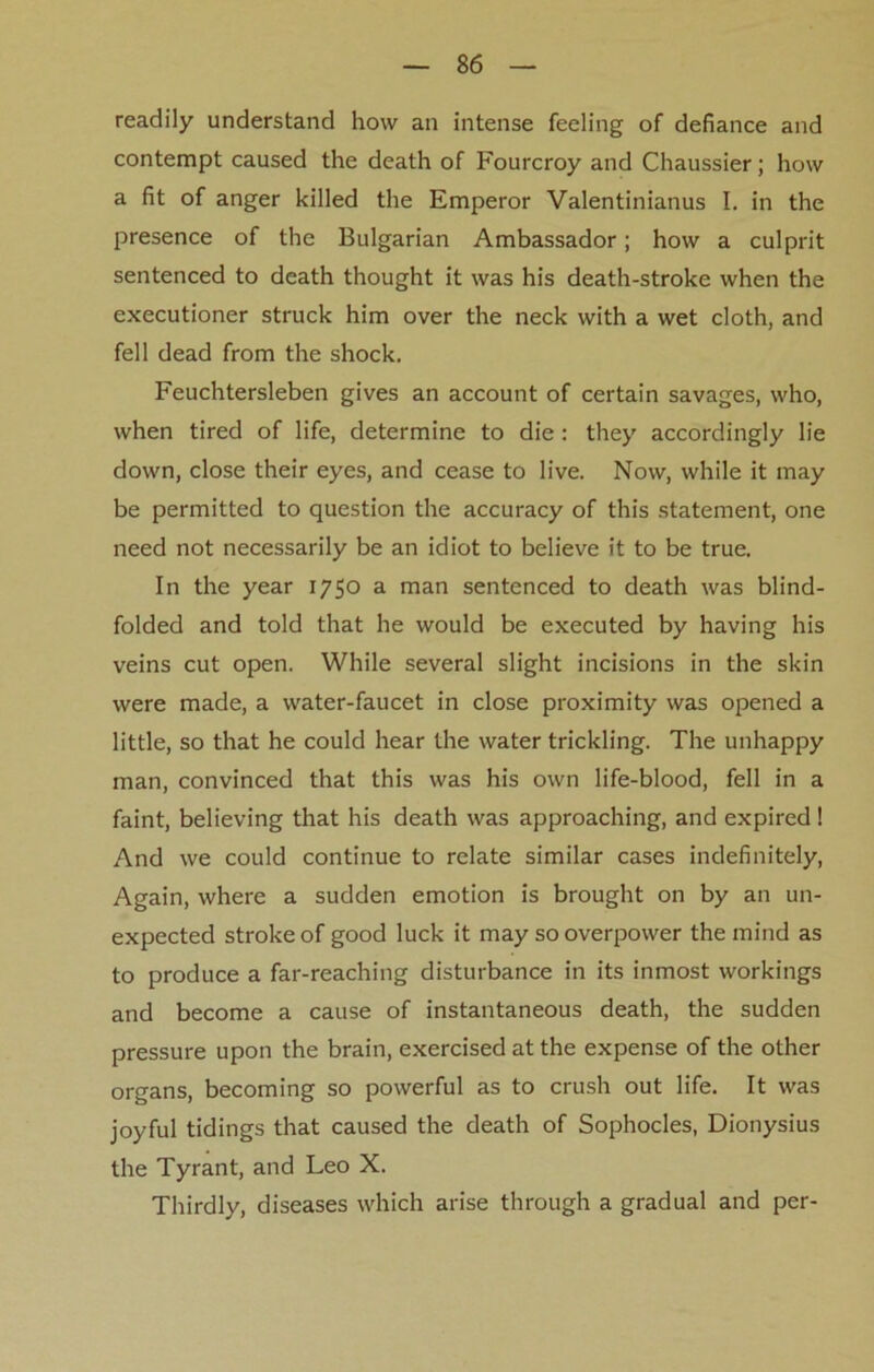 readily understand how an intense feeling of defiance and contempt caused the death of Fourcroy and Chaussier; how a fit of anger killed the Emperor Valentinianus I. in the presence of the Bulgarian Ambassador; how a culprit sentenced to death thought it was his death-stroke when the executioner struck him over the neck with a wet cloth, and fell dead from the shock. Feuchtersleben gives an account of certain savages, who, when tired of life, determine to die : they accordingly lie down, close their eyes, and cease to live. Now, while it may be permitted to question the accuracy of this statement, one need not necessarily be an idiot to believe it to be true. In the year 1750 a man sentenced to death was blind- folded and told that he would be executed by having his veins cut open. While several slight incisions in the skin were made, a water-faucet in close proximity was opened a little, so that he could hear the water trickling. The unhappy man, convinced that this was his own life-blood, fell in a faint, believing that his death was approaching, and expired! And we could continue to relate similar cases indefinitely, Again, where a sudden emotion is brought on by an un- expected stroke of good luck it may so overpower the mind as to produce a far-reaching disturbance in its inmost workings and become a cause of instantaneous death, the sudden pressure upon the brain, exercised at the expense of the other organs, becoming so powerful as to crush out life. It was joyful tidings that caused the death of Sophocles, Dionysius the Tyrant, and Leo X. Thirdly, diseases which arise through a gradual and per-