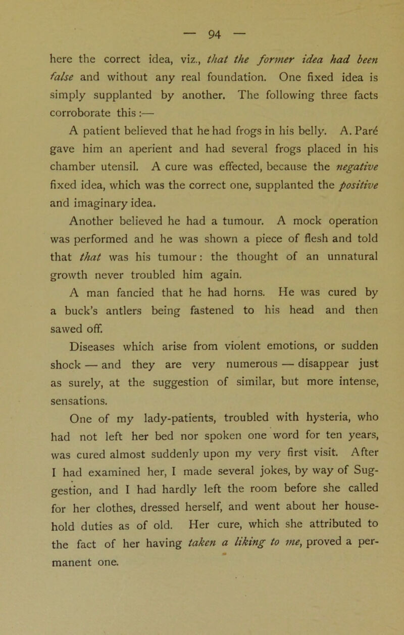 here the correct idea, viz., that the former idea had been false and without any real foundation. One fixed idea is simply supplanted by another. The following three facts corroborate this:— A patient believed that he had frogs in his belly. A. Par£ gave him an aperient and had several frogs placed in his chamber utensil. A cure was effected, because the negative fixed idea, which was the correct one, supplanted the positive and imaginary idea. Another believed he had a tumour. A mock operation was performed and he was shown a piece of flesh and told that that was his tumour: the thought of an unnatural growth never troubled him again. A man fancied that he had horns. He was cured by a buck’s antlers being fastened to his head and then sawed off. Diseases which arise from violent emotions, or sudden shock — and they are very numerous — disappear just as surely, at the suggestion of similar, but more intense, sensations. One of my lady-patients, troubled with hysteria, who had not left her bed nor spoken one word for ten years, was cured almost suddenly upon my very first visit. After I had examined her, I made several jokes, by way of Sug- gestion, and I had hardly left the room before she called for her clothes, dressed herself, and went about her house- hold duties as of old. Her cure, which she attributed to the fact of her having taken a liking to me, proved a per- manent one.