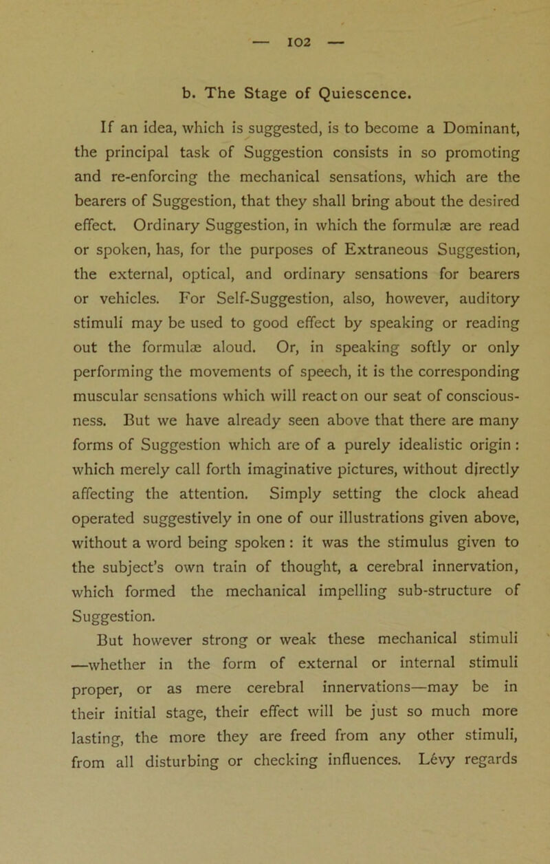 b. The Stage of Quiescence. If an idea, which is suggested, is to become a Dominant, the principal task of Suggestion consists in so promoting and re-enforcing the mechanical sensations, which are the bearers of Suggestion, that they shall bring about the desired effect. Ordinary Suggestion, in which the formulae are read or spoken, has, for the purposes of Extraneous Suggestion, the external, optical, and ordinary sensations for bearers or vehicles. For Self-Suggestion, also, however, auditory stimuli may be used to good effect by speaking or reading out the formulae aloud. Or, in speaking softly or only performing the movements of speech, it is the corresponding muscular sensations which will react on our seat of conscious- ness. But we have already seen above that there are many forms of Suggestion which are of a purely idealistic origin : which merely call forth imaginative pictures, without directly affecting the attention. Simply setting the clock ahead operated suggestively in one of our illustrations given above, without a word being spoken: it was the stimulus given to the subject’s own train of thought, a cerebral innervation, which formed the mechanical impelling sub-structure of Suggestion. But however strong or weak these mechanical stimuli —whether in the form of external or internal stimuli proper, or as mere cerebral innervations—may be in their initial stage, their effect will be just so much more lasting, the more they are freed from any other stimuli, from all disturbing or checking influences. L6vy regards