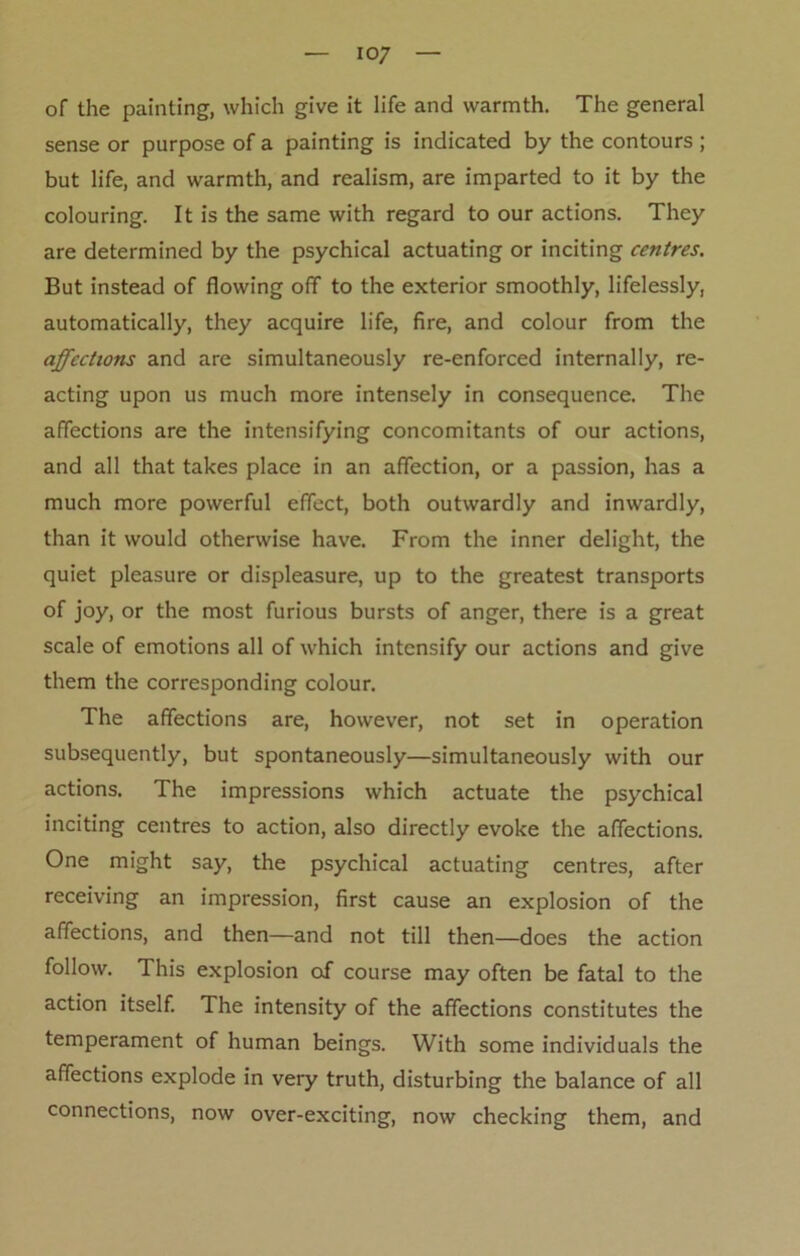 io7 of the painting, which give it life and warmth. The general sense or purpose of a painting is indicated by the contours ; but life, and warmth, and realism, are imparted to it by the colouring. It is the same with regard to our actions. They are determined by the psychical actuating or inciting centres. But instead of flowing off to the exterior smoothly, lifelessly, automatically, they acquire life, fire, and colour from the affections and are simultaneously re-enforced internally, re- acting upon us much more intensely in consequence. The affections are the intensifying concomitants of our actions, and all that takes place in an affection, or a passion, has a much more powerful effect, both outwardly and inwardly, than it would otherwise have. From the inner delight, the quiet pleasure or displeasure, up to the greatest transports of joy, or the most furious bursts of anger, there is a great scale of emotions all of which intensify our actions and give them the corresponding colour. The affections are, however, not set in operation subsequently, but spontaneously—simultaneously with our actions. The impressions which actuate the psychical inciting centres to action, also directly evoke the affections. One might say, the psychical actuating centres, after receiving an impression, first cause an explosion of the affections, and then—and not till then—does the action follow. This explosion of course may often be fatal to the action itself. The intensity of the affections constitutes the temperament of human beings. With some individuals the affections explode in very truth, disturbing the balance of all connections, now over-exciting, now checking them, and