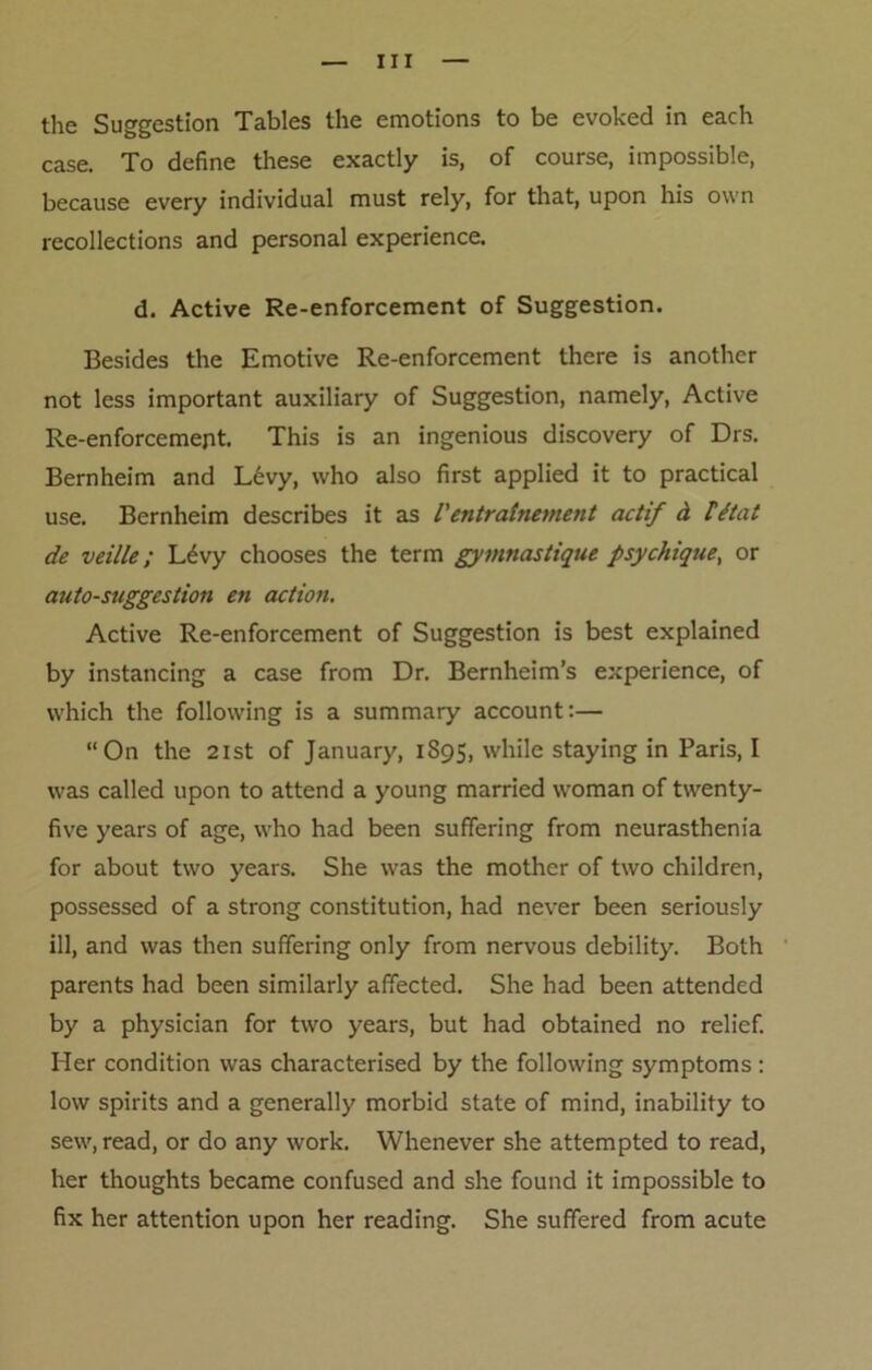 the Suggestion Tables the emotions to be evoked in each case. To define these exactly is, of course, impossible, because every individual must rely, for that, upon his own recollections and personal experience. d. Active Re-enforcement of Suggestion. Besides the Emotive Re-enforcement there is another not less important auxiliary of Suggestion, namely, Active Re-enforcement. This is an ingenious discovery of Drs. Bernheim and L6vy, who also first applied it to practical use. Bernheim describes it as /’ entratnement actif ct Id tat de veille; L^vy chooses the term gymnastique psychique, or auto-suggestion en action. Active Re-enforcement of Suggestion is best explained by instancing a case from Dr. Bernheim’s experience, of which the following is a summary account:— “On the 21st of January, 1895, while staying in Paris, I was called upon to attend a young married woman of twenty- five years of age, who had been suffering from neurasthenia for about two years. She was the mother of two children, possessed of a strong constitution, had never been seriously ill, and was then suffering only from nervous debility. Both parents had been similarly affected. She had been attended by a physician for two years, but had obtained no relief. Her condition was characterised by the following symptoms : low spirits and a generally morbid state of mind, inability to sew, read, or do any work. Whenever she attempted to read, her thoughts became confused and she found it impossible to fix her attention upon her reading. She suffered from acute
