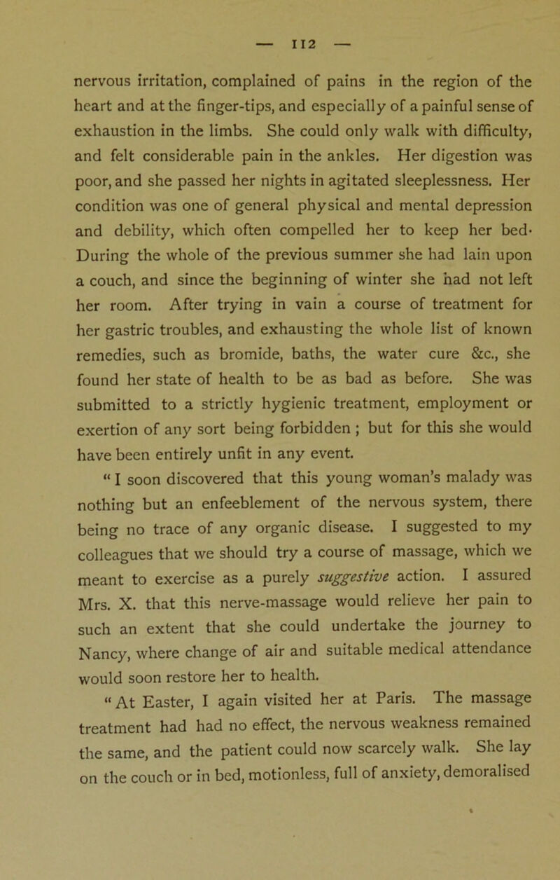 nervous irritation, complained of pains in the region of the heart and at the finger-tips, and especially of a painful sense of exhaustion in the limbs. She could only walk with difficulty, and felt considerable pain in the ankles. Her digestion was poor, and she passed her nights in agitated sleeplessness. Her condition was one of general physical and mental depression and debility, which often compelled her to keep her bed- During the whole of the previous summer she had lain upon a couch, and since the beginning of winter she had not left her room. After trying in vain a course of treatment for her gastric troubles, and exhausting the whole list of known remedies, such as bromide, baths, the water cure &c., she found her state of health to be as bad as before. She was submitted to a strictly hygienic treatment, employment or exertion of any sort being forbidden ; but for this she would have been entirely unfit in any event. “ I soon discovered that this young woman’s malady was nothing but an enfeeblement of the nervous system, there being no trace of any organic disease. I suggested to my colleagues that we should try a course of massage, which we meant to exercise as a purely suggestive action. I assured Mrs. X. that this nerve-massage would relieve her pain to such an extent that she could undertake the journey to Nancy, where change of air and suitable medical attendance would soon restore her to health. “ At Easter, I again visited her at Paris. The massage treatment had had no effect, the nervous weakness remained the same, and the patient could now scarcely walk. She lay on the couch or in bed, motionless, full of anxiety, demoralised