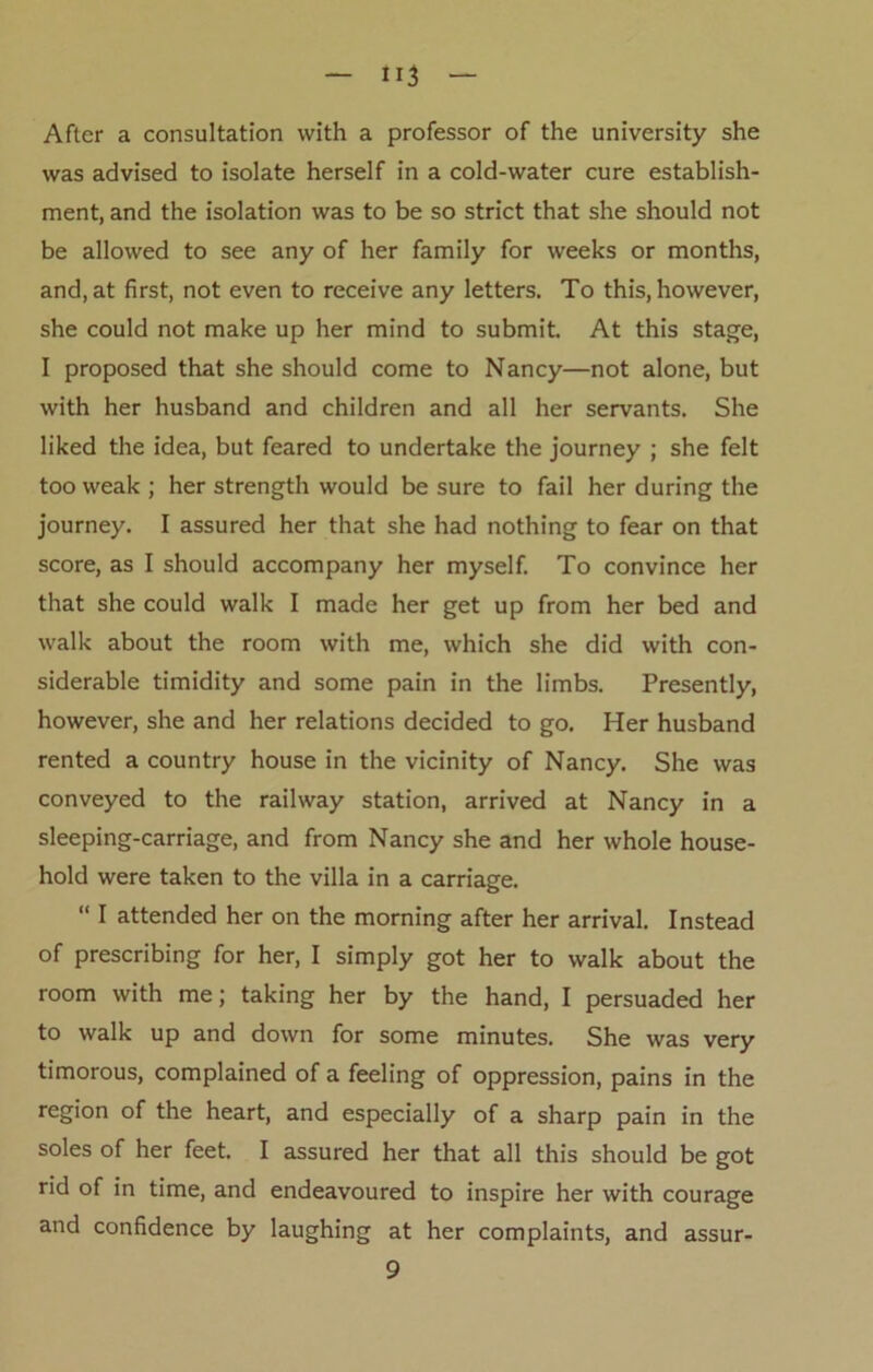 After a consultation with a professor of the university she was advised to isolate herself in a cold-water cure establish- ment, and the isolation was to be so strict that she should not be allowed to see any of her family for weeks or months, and, at first, not even to receive any letters. To this, however, she could not make up her mind to submit. At this stage, I proposed that she should come to Nancy—not alone, but with her husband and children and all her servants. She liked the idea, but feared to undertake the journey ; she felt too weak ; her strength would be sure to fail her during the journey. I assured her that she had nothing to fear on that score, as I should accompany her myself. To convince her that she could walk I made her get up from her bed and walk about the room with me, which she did with con- siderable timidity and some pain in the limbs. Presently, however, she and her relations decided to go. Her husband rented a country house in the vicinity of Nancy. She was conveyed to the railway station, arrived at Nancy in a sleeping-carriage, and from Nancy she and her whole house- hold were taken to the villa in a carriage. “ I attended her on the morning after her arrival. Instead of prescribing for her, I simply got her to walk about the room with me; taking her by the hand, I persuaded her to walk up and down for some minutes. She was very timorous, complained of a feeling of oppression, pains in the region of the heart, and especially of a sharp pain in the soles of her feet. I assured her that all this should be got rid of in time, and endeavoured to inspire her with courage and confidence by laughing at her complaints, and 9 assur