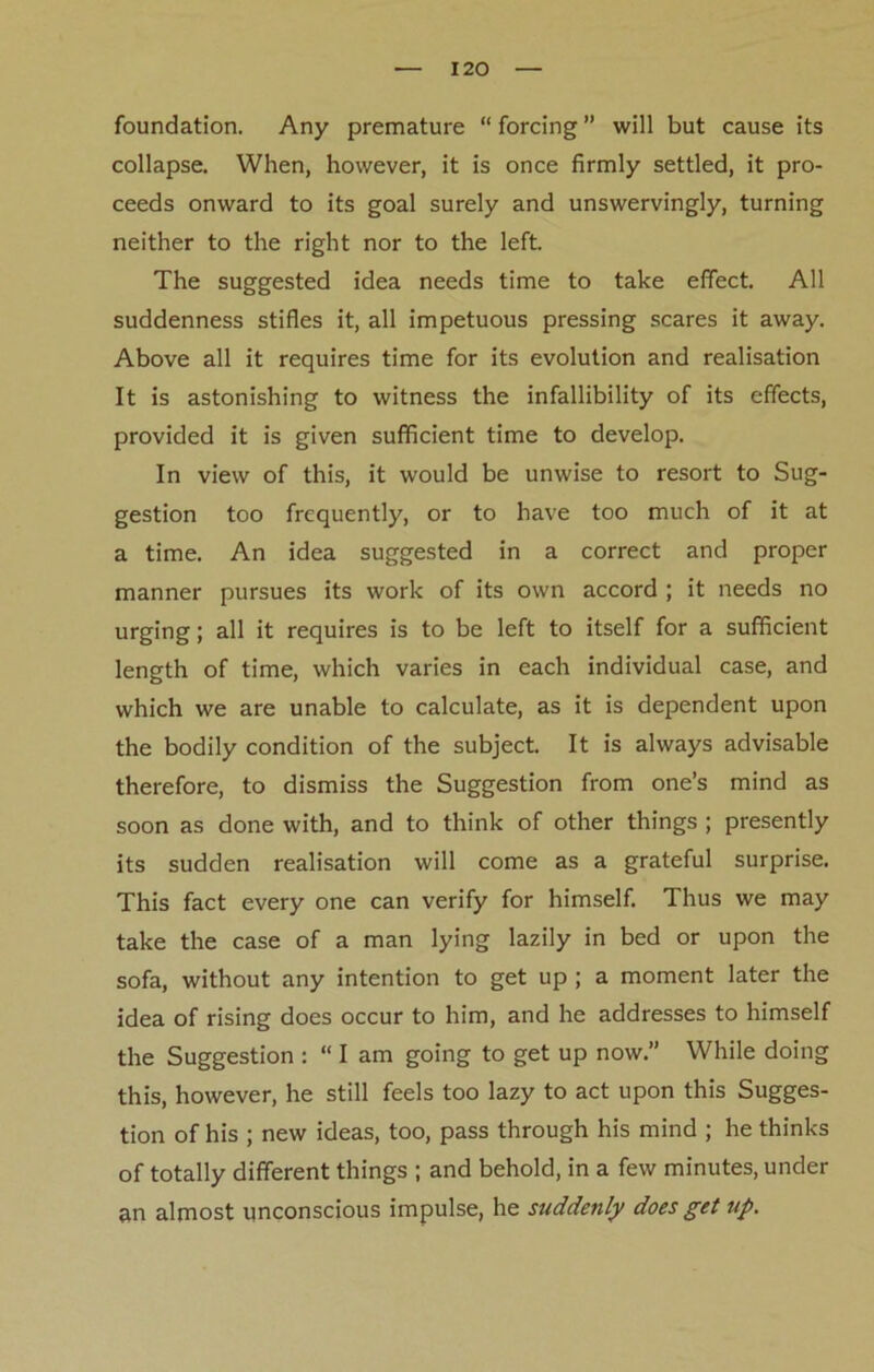 foundation. Any premature “ forcing ” will but cause its collapse. When, however, it is once firmly settled, it pro- ceeds onward to its goal surely and unswervingly, turning neither to the right nor to the left. The suggested idea needs time to take effect. All suddenness stifles it, all impetuous pressing scares it away. Above all it requires time for its evolution and realisation It is astonishing to witness the infallibility of its effects, provided it is given sufficient time to develop. In view of this, it would be unwise to resort to Sug- gestion too frequently, or to have too much of it at a time. An idea suggested in a correct and proper manner pursues its work of its own accord ; it needs no urging; all it requires is to be left to itself for a sufficient length of time, which varies in each individual case, and which we are unable to calculate, as it is dependent upon the bodily condition of the subject. It is always advisable therefore, to dismiss the Suggestion from one’s mind as soon as done with, and to think of other things ; presently its sudden realisation will come as a grateful surprise. This fact every one can verify for himself. Thus we may take the case of a man lying lazily in bed or upon the sofa, without any intention to get up ; a moment later the idea of rising does occur to him, and he addresses to himself the Suggestion : “ I am going to get up now.” While doing this, however, he still feels too lazy to act upon this Sugges- tion of his ; new ideas, too, pass through his mind ; he thinks of totally different things ; and behold, in a few minutes, under an almost unconscious impulse, he suddenly does get up.