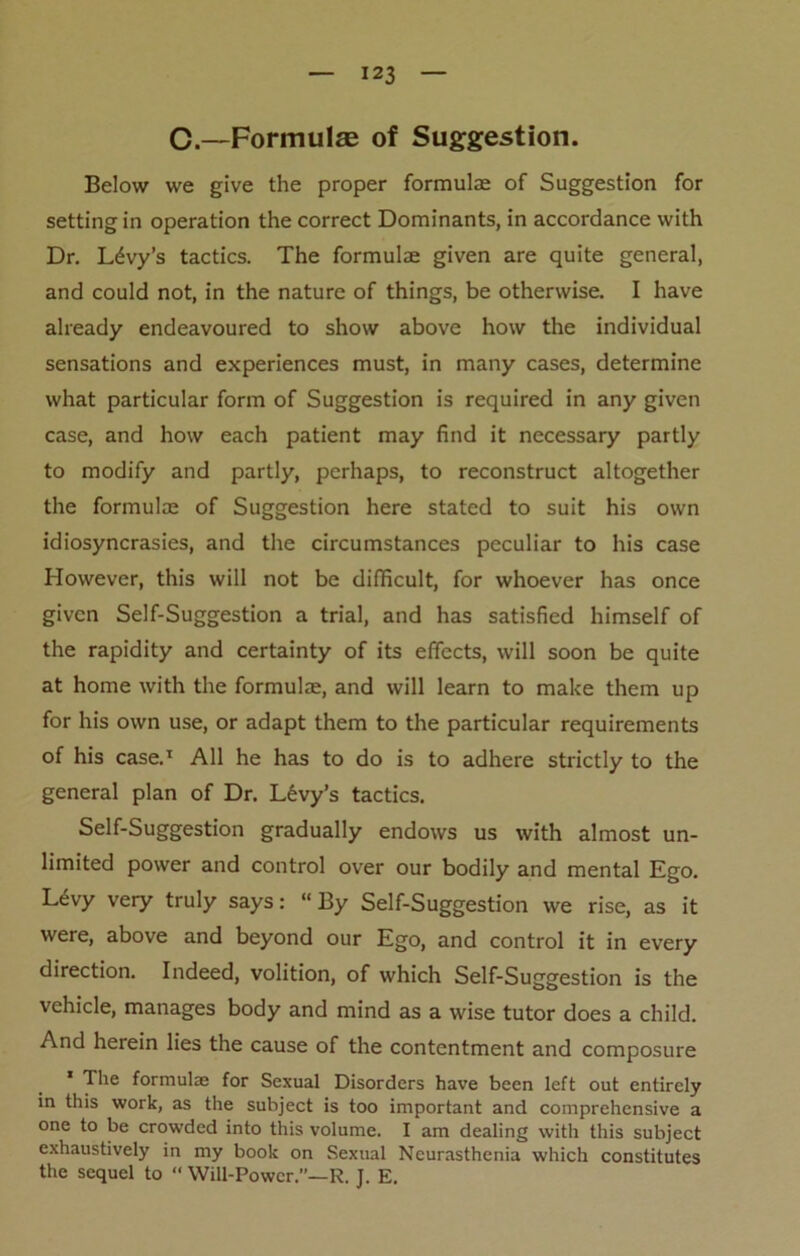 C.—Formulae of Suggestion. Below we give the proper formulae of Suggestion for setting in operation the correct Dominants, in accordance with Dr. Levy’s tactics. The formulae given are quite general, and could not, in the nature of things, be otherwise. I have already endeavoured to show above how the individual sensations and experiences must, in many cases, determine what particular form of Suggestion is required in any given case, and how each patient may find it necessary partly to modify and partly, perhaps, to reconstruct altogether the formulae of Suggestion here stated to suit his own idiosyncrasies, and the circumstances peculiar to his case However, this will not be difficult, for whoever has once given Self-Suggestion a trial, and has satisfied himself of the rapidity and certainty of its effects, will soon be quite at home with the formulae, and will learn to make them up for his own use, or adapt them to the particular requirements of his case.1 All he has to do is to adhere strictly to the general plan of Dr. Levy’s tactics. Self-Suggestion gradually endows us with almost un- limited power and control over our bodily and mental Ego. L£vy very truly says: “ By Self-Suggestion we rise, as it were, above and beyond our Ego, and control it in every direction. Indeed, volition, of which Self-Suggestion is the vehicle, manages body and mind as a wise tutor does a child. And herein lies the cause of the contentment and composure ' The formulae for Sexual Disorders have been left out entirely in this work, as the subject is too important and comprehensive a one to be crowded into this volume. I am dealing with this subject exhaustively in my book on Sexual Neurasthenia which constitutes the sequel to “ Will-Power.”—R. J. E.