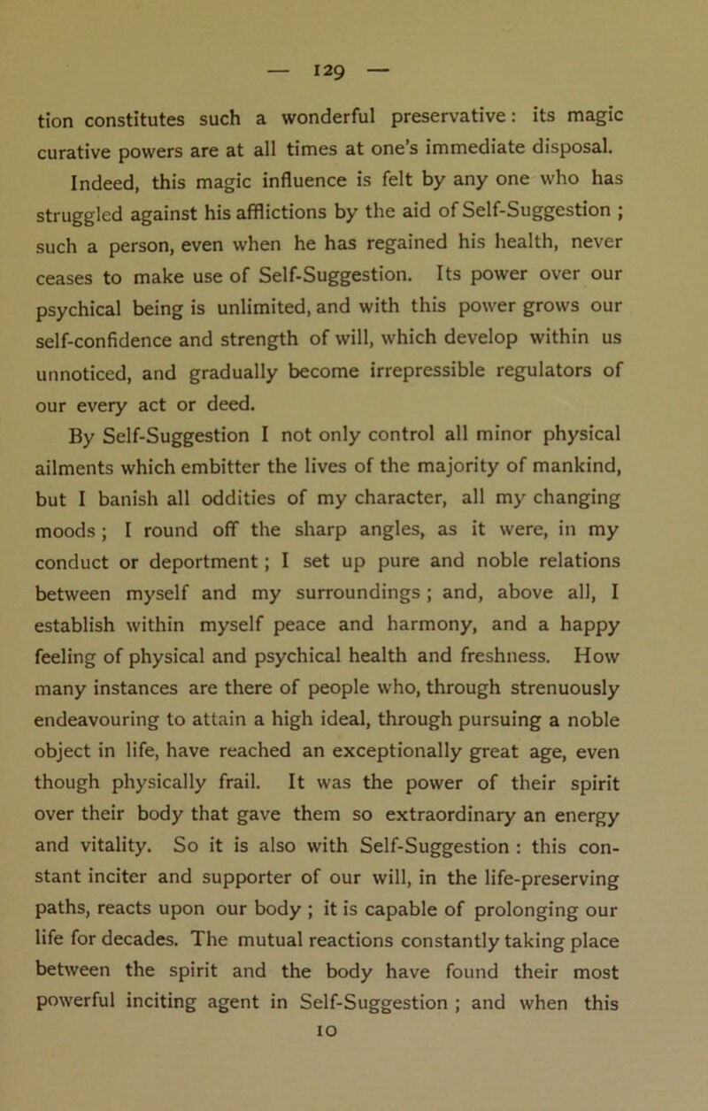 tion constitutes such a wonderful preservative: its magic curative powers are at all times at one’s immediate disposal. Indeed, this magic influence is felt by any one who has struggled against his afflictions by the aid of Self-Suggestion ; such a person, even when he has regained his health, never ceases to make use of Self-Suggestion. Its power over our psychical being is unlimited, and with this power grows our self-confidence and strength of will, which develop within us unnoticed, and gradually become irrepressible regulators of our every act or deed. By Self-Suggestion I not only control all minor physical ailments which embitter the lives of the majority of mankind, but I banish all oddities of my character, all my changing moods; I round off the sharp angles, as it were, in my conduct or deportment; I set up pure and noble relations between myself and my surroundings; and, above all, I establish within myself peace and harmony, and a happy feeling of physical and psychical health and freshness. How many instances are there of people who, through strenuously endeavouring to attain a high ideal, through pursuing a noble object in life, have reached an exceptionally great age, even though physically frail. It was the power of their spirit over their body that gave them so extraordinary an energy and vitality. So it is also with Self-Suggestion : this con- stant inciter and supporter of our will, in the life-preserving paths, reacts upon our body ; it is capable of prolonging our life for decades. The mutual reactions constantly taking place between the spirit and the body have found their most powerful inciting agent in Self-Suggestion ; and when this io