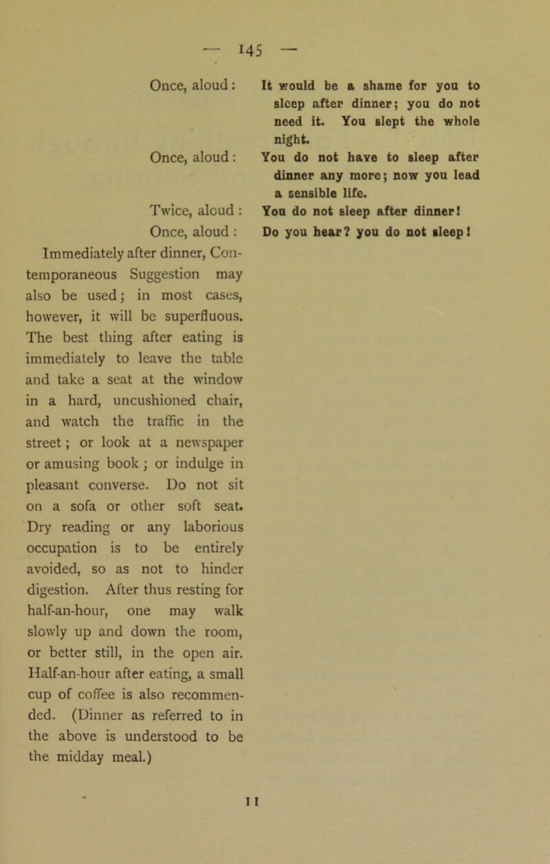 US Once, aloud: Once, aloud: Twice, aloud: Once, aloud : Immediately after dinner, Con- temporaneous Suggestion may also be used; in most cases, however, it will be superfluous. The best thing after eating is immediately to leave the table and take a seat at the window in a hard, uncushioned chair, and watch the traffic in the street; or look at a newspaper or amusing book; or indulge in pleasant converse. Do not sit on a sofa or other soft seat. Dry reading or any laborious occupation is to be entirely avoided, so as not to hinder digestion. After thus resting for half-an-hour, one may walk slowly up and down the room, or better still, in the open air. Half-an-hour after eating, a small cup of coffee is also recommen- ded. (Dinner as referred to in the above is understood to be the midday meal.) It would be a shame for you to sleep after dinner; you do not need it. You slept the whole night. You do not have to sleep after dinner any more; now you lead a sensible life. You do not sleep after dinner! Do you hear? you do not sleep! 11