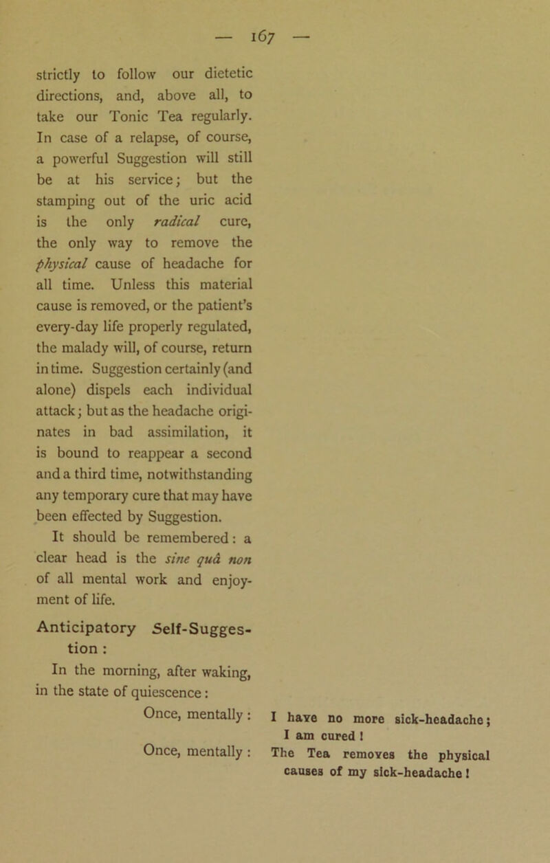 strictly to follow our dietetic directions, and, above all, to take our Tonic Tea regularly. In case of a relapse, of course, a powerful Suggestion will still be at his service; but the stamping out of the uric acid is the only radical cure, the only way to remove the physical cause of headache for all time. Unless this material cause is removed, or the patient’s every-day life properly regulated, the malady will, of course, return in time. Suggestion certainly (and alone) dispels each individual attack; but as the headache origi- nates in bad assimilation, it is bound to reappear a second and a third time, notwithstanding any temporary cure that may have been effected by Suggestion. It should be remembered: a clear head is the sine qua non of all mental work and enjoy- ment of life. Anticipatory Self-Sugges- tion : In the morning, after waking, in the state of quiescence: Once, mentally: Once, mentally : I have no more sick-hcadacho; I am cured ! The Tea removes the physical causes of my sick-headache!