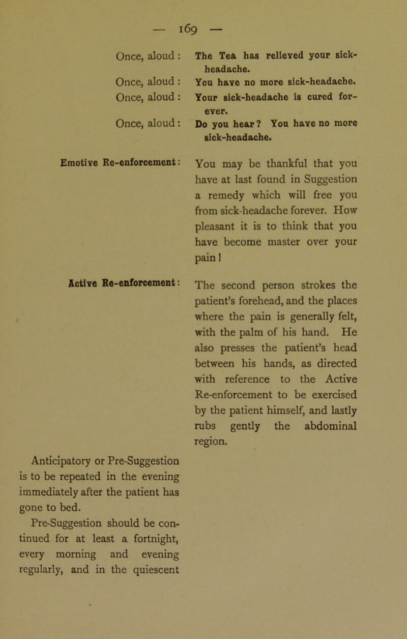 headache. Once, aloud : Once, aloud : You have no more sick-headache. Your sick-headache is cured for- ever. Once, aloud: Do you hear ? You have no more sick-headache. Emotiye Re-enforcement: You may be thankful that you have at last found in Suggestion a remedy which will free you from sick-headache forever. How pleasant it is to think that you have become master over your pain! Active Re-enforcement: The second person strokes the patient’s forehead, and the places where the pain is generally felt, with the palm of his hand. He also presses the patient’s head between his hands, as directed with reference to the Active Re-enforcement to be exercised by the patient himself, and lastly rubs gently the abdominal region. Anticipatory or Pre-Suggestion is to be repeated in the evening immediately after the patient has gone to bed. Pre-Suggestion should be con- tinued for at least a fortnight, every morning and evening regularly, and in the quiescent