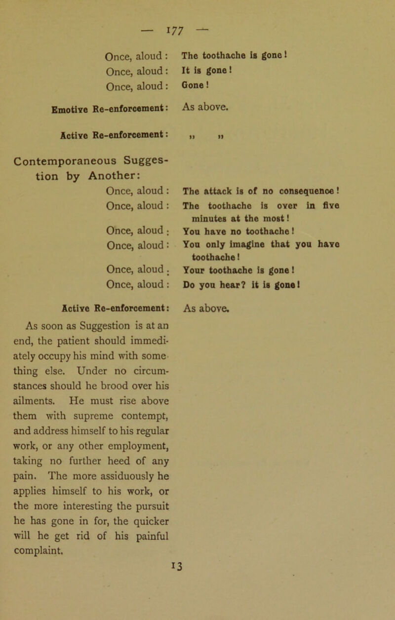 Once, aloud: Once, aloud: Once, aloud: Emotive Re-enforcement: Active Re-enforcement: Contemporaneous Sugges- tion by Another: Once, aloud: Once, aloud : Once, aloud : Once, aloud: Once, aloud . Once, aloud : Active Re-enforcement: As soon as Suggestion is at an end, the patient should immedi- ately occupy his mind with some thing else. Under no circum- stances should he brood over his ailments. He must rise above them with supreme contempt, and address himself to his regular work, or any other employment, taking no further heed of any pain. The more assiduously he applies himself to his work, or the more interesting the pursuit he has gone in for, the quicker will he get rid of his painful complaint. The toothache is gone! It is gone! Gone! As above. it n The attack is of no consequence! The toothache is over in five minutes at the most! You have no toothache! You only imagine that you have toothache! Your toothache is gone! Do you hear? it is gone! As above. 13