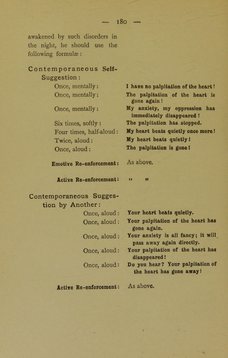 — i8o awakened by such disorders in the night, he should use the following formulae: Contemporaneous Self- Suggestion : Once, mentally: Once, mentally: Once, mentally: Six times, softly : Four times, half-aloud: Twice, aloud: Once, aloud: Emotive Re-enforcement: Active Re-enforcement : Contemporaneous Sugges- tion by Another: Once, aloud: Once, aloud: Once, aloud: Once, aloud: Once, aloud: Active Re-enforcement: I have no palpitation of the heart! The palpitation of the heart is gone again ! My anxiety, my oppression has immediately disappeared ! The palpitation has stopped. My heart beats quietly once more! My heart beats quietly I The palpitation is gone I As above. » n Your heart beats quietly. Your palpitation of the heart has gone again. Your anxiety is all fancy; it will pass away again directly. Your palpitation of the heart has disappeared! Do you hear? Your palpitation of the heart has gone away) As above.