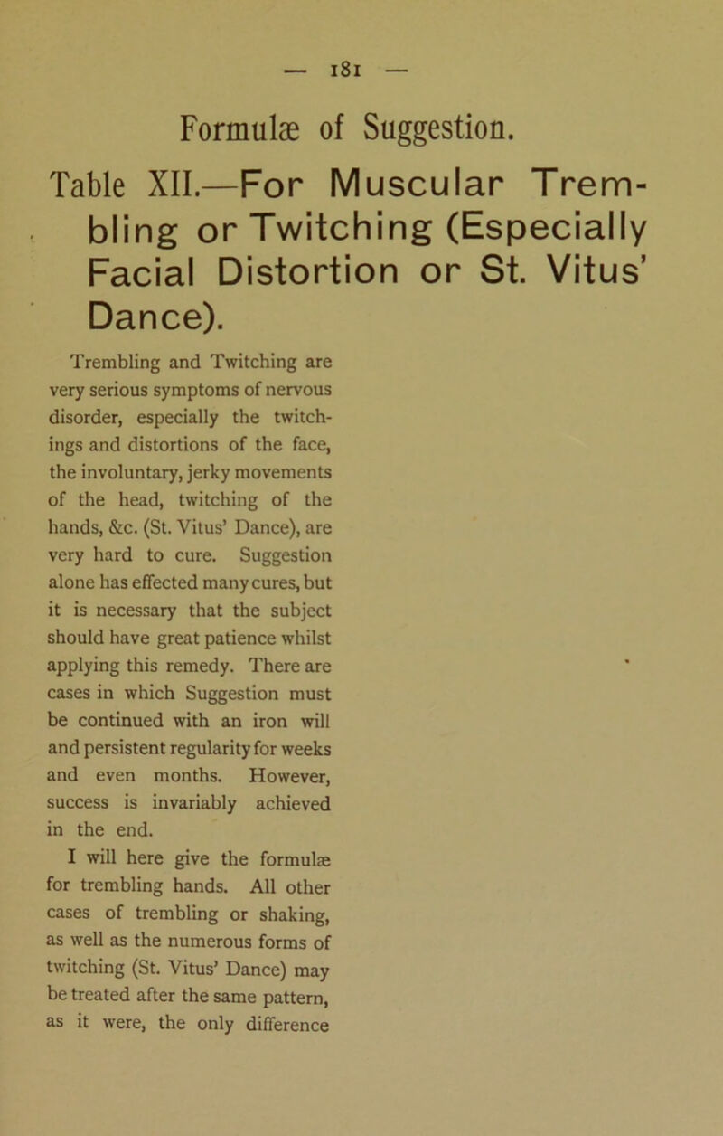 Formulae of Suggestion. Table XII.—For Muscular Trem- bling or Twitching (Especially Facial Distortion or St. Vitus’ Dance). Trembling and Twitching are very serious symptoms of nervous disorder, especially the twitch- ings and distortions of the face, the involuntary, jerky movements of the head, twitching of the hands, &c. (St. Vitus’ Dance), are very hard to cure. Suggestion alone has effected many cures, but it is necessary that the subject should have great patience whilst applying this remedy. There are cases in which Suggestion must be continued with an iron will and persistent regularity for weeks and even months. However, success is invariably achieved in the end. I will here give the formulae for trembling hands. All other cases of trembling or shaking, as well as the numerous forms of twitching (St. Vitus’ Dance) may be treated after the same pattern, as it were, the only difference