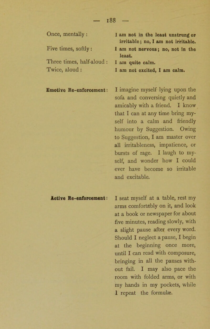 Once, mentally : I am not in the least unstrung or irritable; no, I am not irritable. Five times, softly: I am not nervous; no, not in the least. Three times, half-aloud : Twice, aloud: I am quite calm. I am not excited, I am calm. Emotive Re-enforcement: I imagine myself lying upon the sofa and conversing quietly and amicably with a friend. I know that I can at any time bring my- self into a calm and friendly humour by Suggestion. Owing to Suggestion, I am master over all irritableness, impatience, or bursts of rage. I laugh to my- self, and wonder how I could ever have become so irritable and excitable. Active Re-enforcement: I seat myself at a table, rest my arms comfortably on it, and look at a book or newspaper for about five minutes, reading slowly, with a slight pause after every word. Should I neglect a pause, I begin at the beginning once more, until I can read with composure, bringing in all the pauses with- out fail. I may also pace the room with folded arms, or with my hands in my pockets, while 1 repeat the formulae.