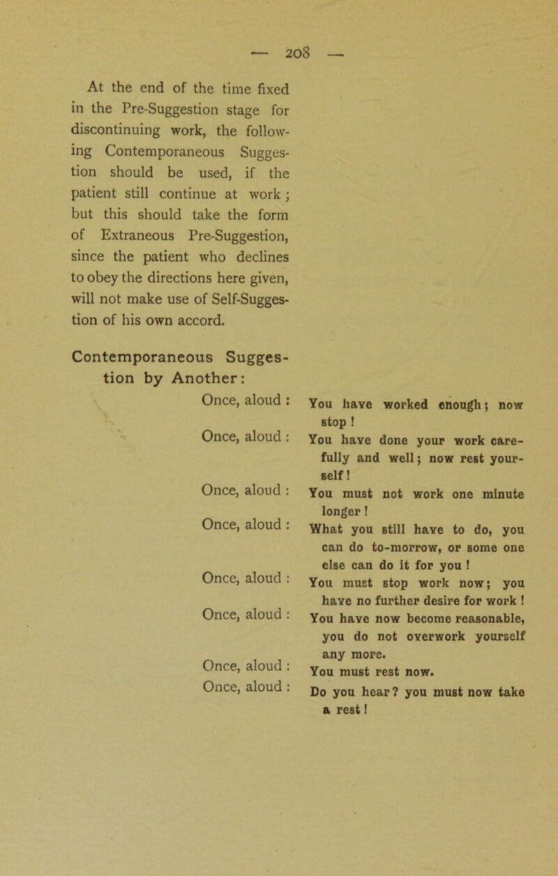 At the end of the time fixed in the Pre-Suggestion stage for discontinuing work, the follow- ing Contemporaneous Sugges- tion should be used, if the patient still continue at work • but this should take the form of Extraneous Pre-Suggestion, since the patient who declines to obey the directions here given, will not make use of Self-Sugges- tion of his own accord. Contemporaneous Sugges- tion by Another: Once, aloud : Once, aloud : Once, aloud : Once, aloud : Once, aloud : Once, aloud: Once, aloud : Once, aloud : You have worked enough; now stop ! You have done your work care- fully and well; now rest your- self ! You must not work one minute longer! What you still have to do, you can do to-morrow, or some one else can do it for you ! You muEt stop work now; you have no further desire for work ! You have now become reasonable, you do not overwork yourself any more. You must rest now. Do you hear ? you must now take a rest 1