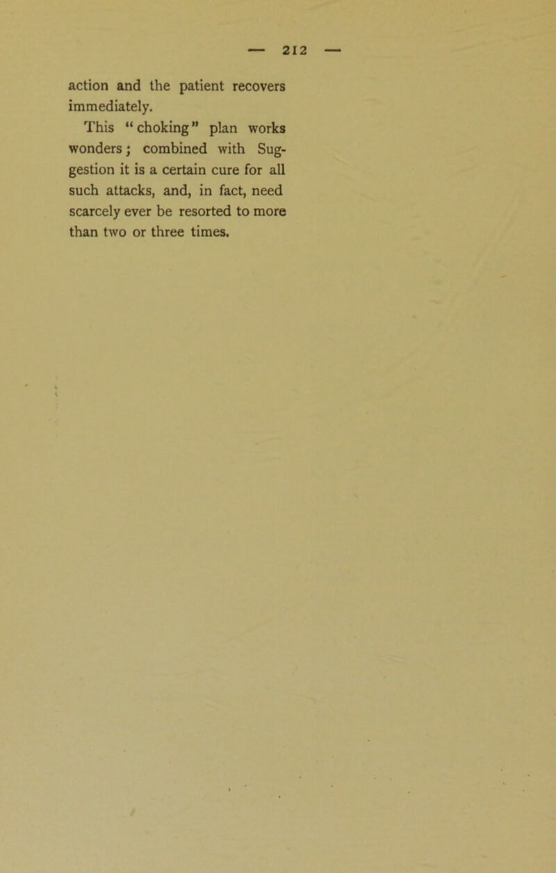 action and the patient recovers immediately. This “ choking ” plan works wonders; combined with Sug- gestion it is a certain cure for all such attacks, and, in fact, need scarcely ever be resorted to more than two or three times.