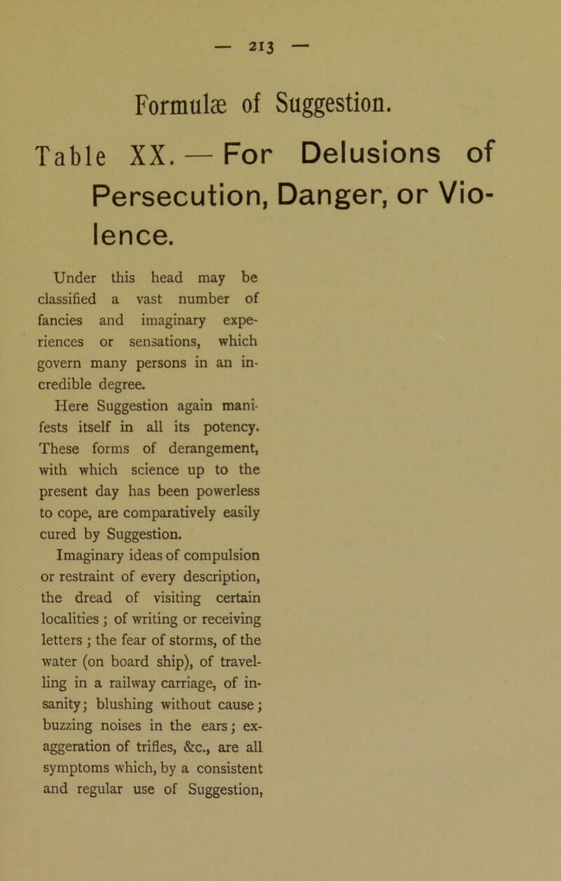 Formulae of Suggestion. Table XX. — For Delusions of Persecution, Danger, or Vio- lence. Under this head may be classified a vast number of fancies and imaginary expe- riences or sensations, which govern many persons in an in- credible degree. Here Suggestion again mani- fests itself in all its potency. These forms of derangement, with which science up to the present day has been powerless to cope, are comparatively easily cured by Suggestion. Imaginary ideas of compulsion or restraint of every description, the dread of visiting certain localities ; of writing or receiving letters ; the fear of storms, of the water (on board ship), of travel- ling in a railway carriage, of in- sanity; blushing without cause; buzzing noises in the ears; ex- aggeration of trifles, &c., are all symptoms which, by a consistent and regular use of Suggestion,