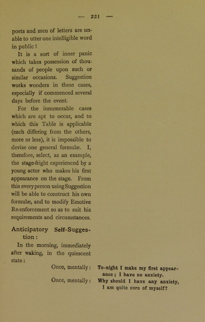 poets and men of letters are un- able to utter one intelligible word in public! It is a sort of inner panic which takes possession of thou- sands of people upon such or similar occasions. Suggestion works wonders in these cases, especially if commenced several days before the event. For the innumerable cases which are apt to occur, and to which this Table is applicable (each differing from the others, more or less), it is impossible to devise one general formuke. I, therefore, select, as an example, the stage-fright experienced by a young actor who makes his first appearance on the stage. From this every person using Suggestion will be able to construct his own formula, and to modify Emotive Re-enforcement so as to suit his requirements and circumstances. Anticipatory Self-Sugges- tion : In the morning, immediately after waking, in the quiescent state: Once, mentally: Once, mentally: To-night I make my first appear- ance ; I have no anxiety. Why should I have any anxiety, I am quite sure of myself?