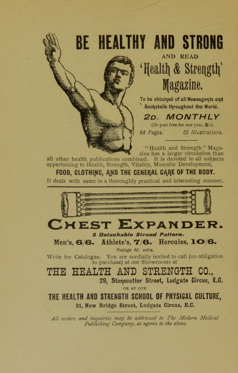 BE HEALTHY AND STRONG AND READ ‘ Health & Strength Ifagazine. To be obtained of all Newsagents aqd BooKstalls throughout the World. 2d. MONTHLY (Or post free for one year, 3/-). 64 Pages. 50 Illustrations. “ Health and Strength ” Maga- zine has a larger circulation than all other health publications combined. It is devoted to all subjects appertaining to Health, Strength, Vitality, Muscular Development, FOOD, CLOTHING, THE GENERAL CARE OF THE BODY. It deals with same in a thoroughly practical and interesting manner. 6 Detachable Strand Pattern. Men’s, 6/6. Athlete’s, 7/6. Hercules, 10/6. Postage 4d. extra. Write for Catalogue. You are cordially invited to call (no obligation to purchase) at our Showrooms at THE HEALTH AND STRENGTH CO., 29, Stonecutter Street, Ludgate Circus, E.C. OR AT OUR THE HEALTH AND STRENGTH SCHOOL OF PHYSICAL CULTURE, 21, New Bridge Street, Ludgate Circus, E.C. All orders and inquiries may be addressed to The Modem Medical Publishing Company, as agents to the above.