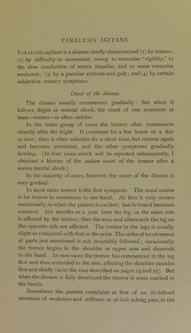 Paralysis agitans is a disease chiefly characterised (I) by tremor; (2) by difficulty in movement, owing to muscular “ rigidity,” to the slow conduction of motor impulse, and to some muscular weakness ; (3) by a peculiar attitude and gait; and (4) by certain subjective sensory symptoms. Onset of the disease. The disease usually commences gradually: but when it follows fright or mental shock, the onset of one symptom at least—tremor—is often sudden. In the latter group of cases the tremor often commences directly after the fright. It continues for a few hours or a day or two ; then it often subsides for a short time, but returns again and becomes persistent, and the other symptoms gradually develop. (In four cases which will be reported subsequently, I obtained a history of the sudden onset of the tremor after a severe mental shock.) In the majority of cases, however, the onset of the disease is very gradual. In most cases tremor is the first symptom. The usual course is for tremor to commence in one hand. At first it only occurs occasionally,as when the patient is excited; but in time it becomes constant. Six months or a year later the leg on the same side is affected by the tremor; then the arm, and afterwards the leg on the opposite side are affected. The tremor in the legs is usually slight as compared with that in the arms. The order of involvement of parts just mentioned is not invariably followed ; occasionally the tremor begins in the shoulder or upper arm and descends to the hand. In rare cases the tremor has commenced in the leg first and then extended to the arm, affecting the shoulder muscles first and chiefly (as in the case described on pages 24 and 25). But when the disease is fully developed the tremor is most marked in the hands. Sometimes the patient complains at first of an ill-defined sensation of weakness and stiffness, or of dull aching pain, in the