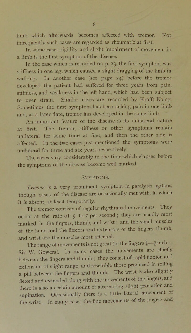 limb which afterwards becomes affected with tremor. Not infrequently such cases are regarded as rheumatic at first. In some cases rigidity and slight impairment of movement in a limb is the first symptom of the disease. In the case which is recorded on p. 23, the first symptom was stiffness in one leg, which caused a slight dragging of the limb in walking. In another case (see page 24) before the tremor developed the patient had suffered for three years from pain, stiffness, and weakness in the left hand, which had been subject to over strain. Similar cases are recorded by Krafft-Ebing. Sometimes the first symptom has been aching pain in one limb and, at a later date, tremor has developed in the same limb. An important feature of the disease is its unilateral nature at first. The tremor, stiffness or other symptoms remain unilateral for some time at first, and then the other side is affected. In the two cases just mentioned the symptoms were unilateral for three and six years respectively. The cases vary considerably in the time which elapses before the symptoms of the disease become well marked. Symptoms. Tremor is a very prominent symptom in paralysis agitans, though cases of the disease are occasionally met with, in which it is absent, at least temporarily. The tremor consists of regular rhythmical movements. They occur at the rate of 5 to 7 per second ; they are usually most marked in the fingers, thumb, and wrist; and the small muscles of the hand and the flexors and extensors of the fingers, thumb, and wrist are the muscles most affected. The range of movements is not great (in the fingers £—f inch Sir W. Gowers). In many cases the movements are chiefly between the fingers and thumb ; they consist of rapid flexion and extension of slight range, and resemble those produced in rolling a pill between the fingers and thumb. The wrist is also slightly flexed and extended along with the movements of the fingers, and there is also a certain amount of alternating slight pronation and supination. Occasionally there is a little lateral movement of the wrist. In many cases the fine movements of the fingers and