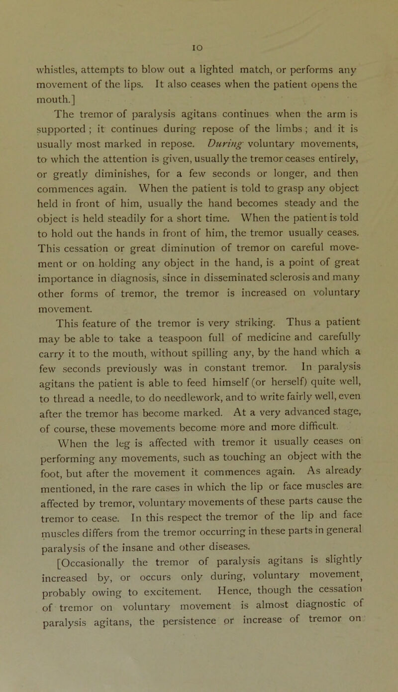 IO whistles, attempts to blow out a lighted match, or performs any movement of the lips. It also ceases when the patient opens the mouth.] The tremor of paralysis agitans continues when the arm is supported ; it continues during repose of the limbs ; and it is usually most marked in repose. During voluntary movements, to which the attention is given, usually the tremor ceases entirely, or greatly diminishes, for a few seconds or longer, and then commences agdin. When the patient is told to grasp any object held in front of him, usually the hand becomes steady and the object is held steadily for a short time. When the patient is told to hold out the hands in front of him, the tremor usually ceases. This cessation or great diminution of tremor on careful move- ment or on holding any object in the hand, is a point of great importance in diagnosis, since in disseminated sclerosis and many other forms of tremor, the tremor is increased on voluntary movement. This feature of the tremor is very striking. Thus a patient may be able to take a teaspoon full of medicine and carefully carry it to the mouth, without spilling any, by the hand which a few seconds previously was in constant tremor. In paralysis agitans the patient is able to feed himself (or herself) quite well, to thread a needle, to do needlework, and to write fairly well, even after the tremor has become marked. At a very advanced stage, of course, these movements become more and more difficult. When the leg is affected with tremor it usually ceases on performing any movements, such as touching an object with the foot, but after the movement it commences again. As already mentioned, in the rare cases in which the lip or face muscles are affected by tremor, voluntary movements of these parts cause the tremor to cease. In this respect the tremor of the lip and face muscles differs from the tremor occurring in these parts in general paralysis of the insane and other diseases. [Occasionally the tremor of paralysis agitans is slightly increased by, or occurs only during, voluntary movement) probably owing to excitement. Hence, though the cessation of tremor on voluntary movement is almost diagnostic of paralysis agitans, the persistence or increase of tremor on