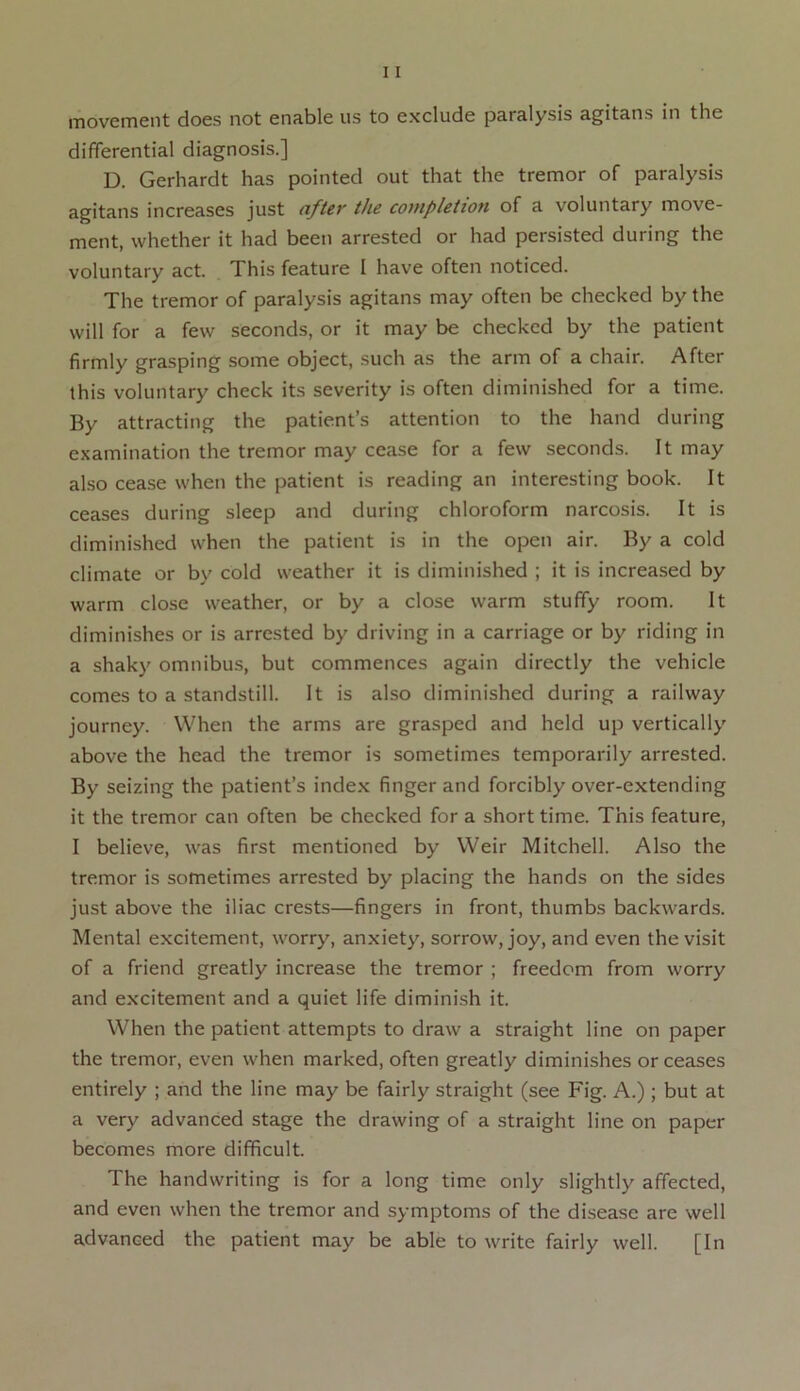 differential diagnosis.] D. Gerhardt has pointed out that the tremor of paralysis agitans increases just after the completion of a voluntary move- ment, whether it had been arrested or had persisted during the voluntary act. This feature I have often noticed. The tremor of paralysis agitans may often be checked by the will for a few seconds, or it may be checked by the patient firmly grasping some object, such as the arm of a chair. After this voluntary check its severity is often diminished for a time. By attracting the patient’s attention to the hand during examination the tremor may cease for a few seconds. It may also cease when the patient is reading an interesting book. It ceases during sleep and during chloroform narcosis. It is diminished when the patient is in the open air. By a cold climate or by cold weather it is diminished ; it is increased by warm close weather, or by a close warm stuffy room. It diminishes or is arrested by driving in a carriage or by riding in a shaky omnibus, but commences again directly the vehicle comes to a standstill. It is also diminished during a railway journey. When the arms are grasped and held up vertically above the head the tremor is sometimes temporarily arrested. By seizing the patient’s index finger and forcibly over-extending it the tremor can often be checked for a short time. This feature, I believe, was first mentioned by Weir Mitchell. Also the tremor is sometimes arrested by placing the hands on the sides just above the iliac crests—fingers in front, thumbs backwards. Mental excitement, worry, anxiety, sorrow, joy, and even the visit of a friend greatly increase the tremor ; freedom from worry and excitement and a quiet life diminish it. When the patient attempts to draw a straight line on paper the tremor, even when marked, often greatly diminishes or ceases entirely ; and the line may be fairly straight (see Fig. A.); but at a very advanced stage the drawing of a straight line on paper becomes more difficult. The handwriting is for a long time only slightly affected, and even when the tremor and symptoms of the disease are well advanced the patient may be able to write fairly well. [In