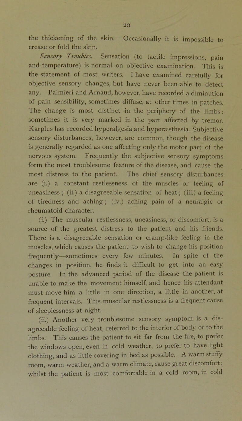 the thickening of the skin. Occasionally it is impossible to crease or fold the skin. Sensory Troubles. Sensation (to tactile impressions, pain and temperature) is normal on objective examination. This is the statement of most writers. I have examined carefully for objective sensory changes, but have never been able to detect any. Palmieri and Arnaud, however, have recorded a diminution of pain sensibility, sometimes diffuse, at other times in patches. The change is most distinct in the periphery of the limbs: sometimes it is very marked in the part affected by tremor. Karplus has recorded hyperalgesia and hyperesthesia. Subjective sensory disturbances, however, are common, though the disease is generally regarded as one affecting only the motor part of the nervous system. Frequently the subjective sensory symptoms form the most troublesome feature of the disease, and cause the most distress to the patient. The chief sensory disturbances are (i.) a constant restlessness of the muscles or feeling of uneasiness ; (ii.) a disagreeable sensation of heat; (iii.) a feeling of tiredness and aching ; (iv.) aching pain of a neuralgic or rheumatoid character. (i.) The muscular restlessness, uneasiness, or discomfort, is a source of the greatest distress to the patient and his friends. There is a disagreeable sensation or cramp-like feeling in the muscles, which causes the patient to wish to change his position frequently—sometimes every few minutes. In spite of the changes in position, he finds it difficult to get into an easy posture. In the advanced period of the disease the patient is unable to make the movement himself, and hence his attendant must move him a little in one direction, a little in another, at frequent intervals. This muscular restlessness is a frequent cause of sleeplessness at night. (ii.) Another very troublesome sensory symptom is a dis- agreeable feeling of heat, referred to the interior of body or to the limbs. This causes the patient to sit far from the fire, to prefer the windows open, even in cold weather, to prefer to have light clothing, and as little covering in bed as possible. A warm stuffy room, warm weather, and a warm climate, cause great discomfort; whilst the patient is most comfortable in a cold room, in cold