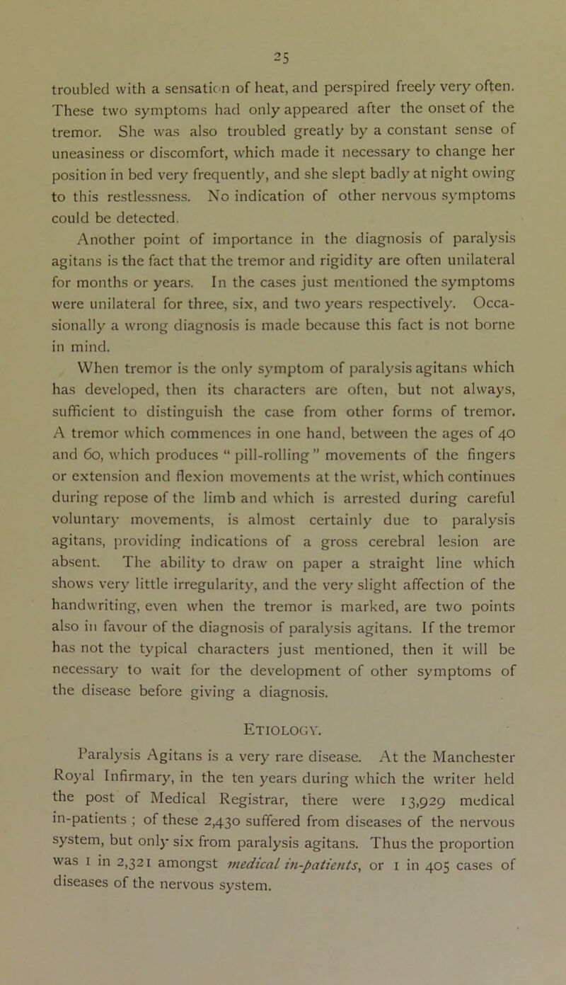 troubled with a sensation of heat, and perspired freely very often. These two symptoms had only appeared after the onset of the tremor. She was also troubled greatly by a constant sense of uneasiness or discomfort, which made it necessary to change her position in bed very frequently, and she slept badly at night owing to this restlessness. No indication of other nervous symptoms could be detected. Another point of importance in the diagnosis of paralysis agitans is the fact that the tremor and rigidity are often unilateral for months or years. In the cases just mentioned the symptoms were unilateral for three, six, and two years respectively. Occa- sionally a wrong diagnosis is made because this fact is not borne in mind. When tremor is the only symptom of paralysis agitans which has developed, then its characters are often, but not always, sufficient to distinguish the case from other forms of tremor. A tremor which commences in one hand, between the ages of 40 and 60, which produces “ pill-rolling” movements of the fingers or extension and flexion movements at the wrist, which continues during repose of the limb and which is arrested during careful voluntary movements, is almost certainly due to paralysis agitans, providing indications of a gross cerebral lesion are absent. The ability to draw on paper a straight line which shows very little irregularity, and the very slight affection of the handwriting, even when the tremor is marked, are two points also in favour of the diagnosis of paralysis agitans. If the tremor has not the typical characters just mentioned, then it will be necessary to wait for the development of other symptoms of the disease before giving a diagnosis. Etiology. Paralysis Agitans is a very rare disease. At the Manchester Royal Infirmary, in the ten years during which the writer held the post of Medical Registrar, there were 13,929 medical in-patients ; of these 2,430 suffered from diseases of the nervous system, but only six from paralysis agitans. Thus the proportion was 1 in 2,321 amongst medical in-patients, or 1 in 405 cases of diseases of the nervous system.