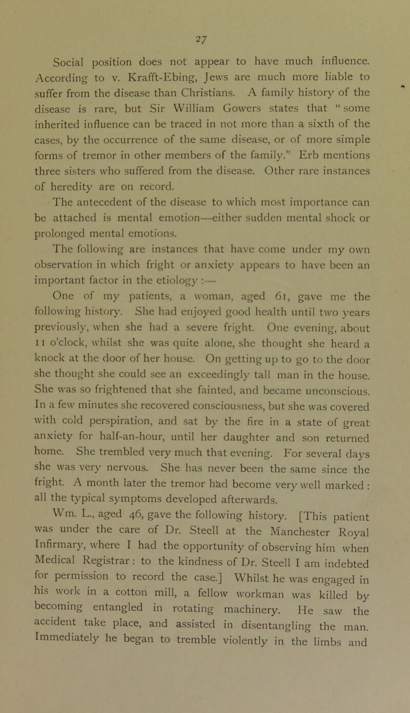 Social position does not appear to have much influence. According to v. Krafft-Ebing, Jews are much more liable to suffer from the disease than Christians. A family history of the disease is rare, but Sir William Gowers states that “ some inherited influence can be traced in not more than a sixth of the cases, by the occurrence of the same disease, or of more simple forms of tremor in other members of the family.” Erb mentions three sisters who suffered from the disease. Other rare instances of heredity are on record. The antecedent of the disease to which most importance can be attached is mental emotion—either sudden mental shock or prolonged mental emotions. The following are instances that have come under my own observation in which fright or anxiety appears to have been an important factor in the etiology :— One of my patients, a woman, aged 6l, gave me the following history. She had enjoyed good health until two years previously, when she had a severe fright. One evening, about 11 o’clock, whilst she was quite alone, she thought she heard a knock at the door of her house. On getting up to go to the door she thought she could see an exceedingly tall man in the house. She was so frightened that she fainted, and became unconscious. In a few minutes she recovered consciousness, but she was covered with cold perspiration, and sat by the fire in a state of great anxiety for half-an-hour, until her daughter and son returned home. She trembled very much that evening. For several days she was very nervous. She has never been the same since the fright. A month later the tremor had become very well marked : all the typical symptoms developed afterwards. Wm. L., aged 46, gave the following history. [This patient was under the care of Dr. Steell at the Manchester Royal Infirmary, where I had the opportunity of observing him when Medical Registrar : to the kindness of Dr. Steell I am indebted for pei mission to record the case.] Whilst he was engaged in his work in a cotton mill, a fellow workman was killed by becoming entangled in rotating machinery. He saw the accident take place, and assisted in disentangling the man. Immediately he began to tremble violently in the limbs and