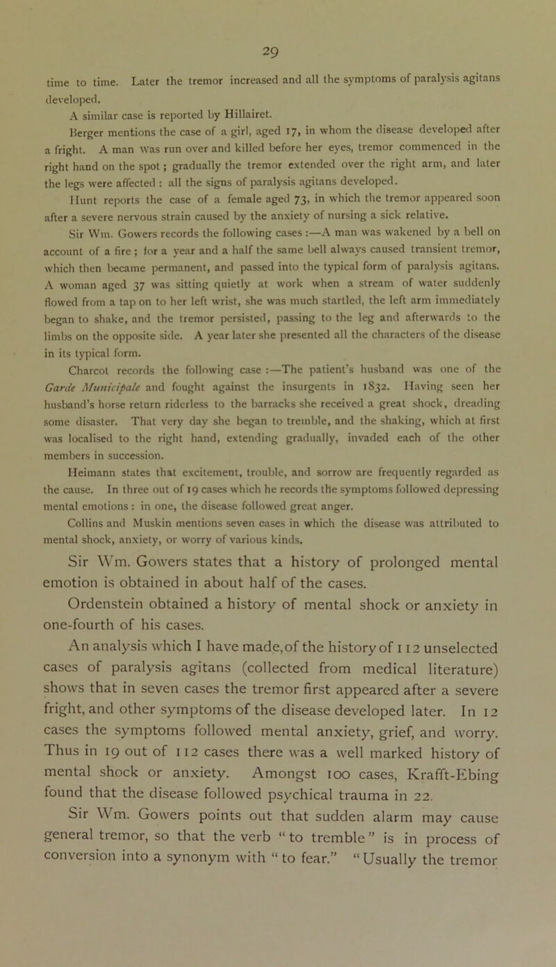 time to time. Later the tremor increased and all the symptoms of paralysis agitans developed. A similar case is reported by Hillairet. Merger mentions the case of a girl, aged 17, in whom the disease developed after a fright. A man was run over and killed before her eyes, tremor commenced in the right hand on the spot; gradually the tremor extended over the right arm, and later the legs were affected : all the signs of paralysis agitans developed. Hunt reports the case of a female aged 73, in which the tremor appeared soon after a severe nervous strain caused by the anxiety of nursing a sick relative. Sir Wm. Gowers records the following cases :—A man was wakened by a bell on account of a fire ; for a year and a half the same bell always caused transient tremor, which then became permanent, and passed into the typical form of paralysis agitans. A woman aged 37 was sitting quietly at work when a stream of water suddenly flowed from a tap on to her left wrist, she was much startled, the left arm immediately began to shake, and the tremor persisted, passing to the leg and afterwards to the limbs on the opposite side. A year later she presented all the characters of the disease in its typical form. Charcot records the following case The patient’s husband was one of the Garde Municipale and fought against the insurgents in 1832. Having seen her husband’s horse return riderless to the barracks she received a great shock, dreading some disaster. That very day she began to tremble, and the shaking, which at first was localised to the right hand, extending gradually, invaded each of the other members in succession. Heimann states that excitement, trouble, and sorrow are frequently regarded as the cause. In three out of 19 cases which he records the symptoms followed depressing mental emotions : in one, the disease followed great anger. Collins and Muskin mentions seven cases in which the disease was attributed to mental shock, anxiety, or worry of various kinds. Sir Wm. Gowers states that a history of prolonged mental emotion is obtained in about half of the cases. Ordenstein obtained a history of mental shock or anxiety in one-fourth of his cases. An analysis which I have made,of the history of 112 unselected cases of paralysis agitans (collected from medical literature) shows that in seven cases the tremor first appeared after a severe fright, and other symptoms of the disease developed later. In 12 cases the symptoms followed mental anxiety, grief, and worry. Thus in 19 out of 112 cases there was a well marked history of mental shock or anxiety. Amongst 100 cases, Krafft-Ebing found that the disease followed psychical trauma in 22. Sir Wm. Gowers points out that sudden alarm may cause general tremor, so that the verb “ to tremble ” is in process of conversion into a synonym with “to fear.” “Usually the tremor