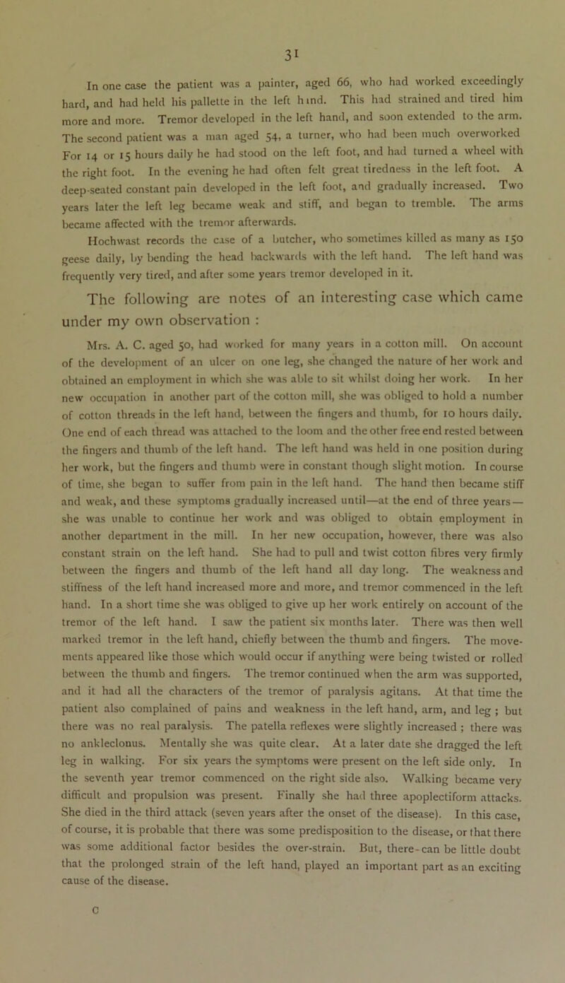 In one case the patient was a painter, aged 66, who had worked exceedingly hard, and had held his pallette in the left h ind. This had strained and tired him more and more. Tremor developed in the left hand, and soon extended to the arm. The second patient was a man aged 54, a turner, who had been much overworked For 14 or 15 hours daily he had stood on the left foot, and had turned a wheel with the right foot. In the evening he had often felt great tiredness in the left foot. A deep-seated constant pain developed in the left foot, and gradually increased. Two years later the left leg became weak and stiff, and began to tremble. The arms became affected with the tremor afterwards. Hochwast records the case of a butcher, who sometimes killed as many as 150 geese daily, by bending the head backwards with the left hand. The left hand was frequently very tired, and after some years tremor developed in it. The following are notes of an interesting case which came under my own observation : Mrs. A. C. aged 50, had worked for many years in a cotton mill. On account of the development of an ulcer on one leg, she changed the nature of her work and obtained an employment in which she was able to sit whilst doing her work. In her new occupation in another part of the cotton mill, she was obliged to hold a number of cotton threads in the left hand, between the fingers and thumb, for 10 hours daily. One end of each thread was attached to the loom and the other free end rested between the fingers and thumb of the left hand. The left hand was held in one position during her work, but the fingers and thumb were in constant though slight motion. In course of time, she began to suffer from pain in the left hand. The hand then became stiff and weak, and these symptoms gradually increased until—at the end of three years — she was unable to continue her work and was obliged to obtain employment in another department in the mill. In her new occupation, however, there was also constant strain on the left hand. She had to pull and twist cotton fibres very firmly between the fingers and thumb of the left hand all day long. The weakness and stiffness of the left hand increased more and more, and tremor commenced in the left hand. In a short time she was obliged to give up her work entirely on account of the tremor of the left hand. I saw the patient six months later. There was then well marked tremor in the left hand, chiefly between the thumb and fingers. The move- ments appeared like those which would occur if anything were being twisted or rolled between the thumb and fingers. The tremor continued when the arm was supported, and it had all the characters of the tremor of paralysis agitans. At that time the patient also complained of pains and weakness in the left hand, arm, and leg ; but there was no real paralysis. The patella reflexes were slightly increased ; there was no ankleclonus. Mentally she was quite clear. At a later date she dragged the left leg in walking. For six years the symptoms were present on the left side only. In the seventh year tremor commenced on the right side also. Walking became very difficult and propulsion was present. Finally she had three apoplectiform attacks. She died in the third attack (seven years after the onset of the disease). In this case, of course, it is probable that there was some predisposition to the disease, or that there was some additional factor besides the over-strain. But, there-can be little doubt that the prolonged strain of the left hand, played an important part as an exciting cause of the disease. C