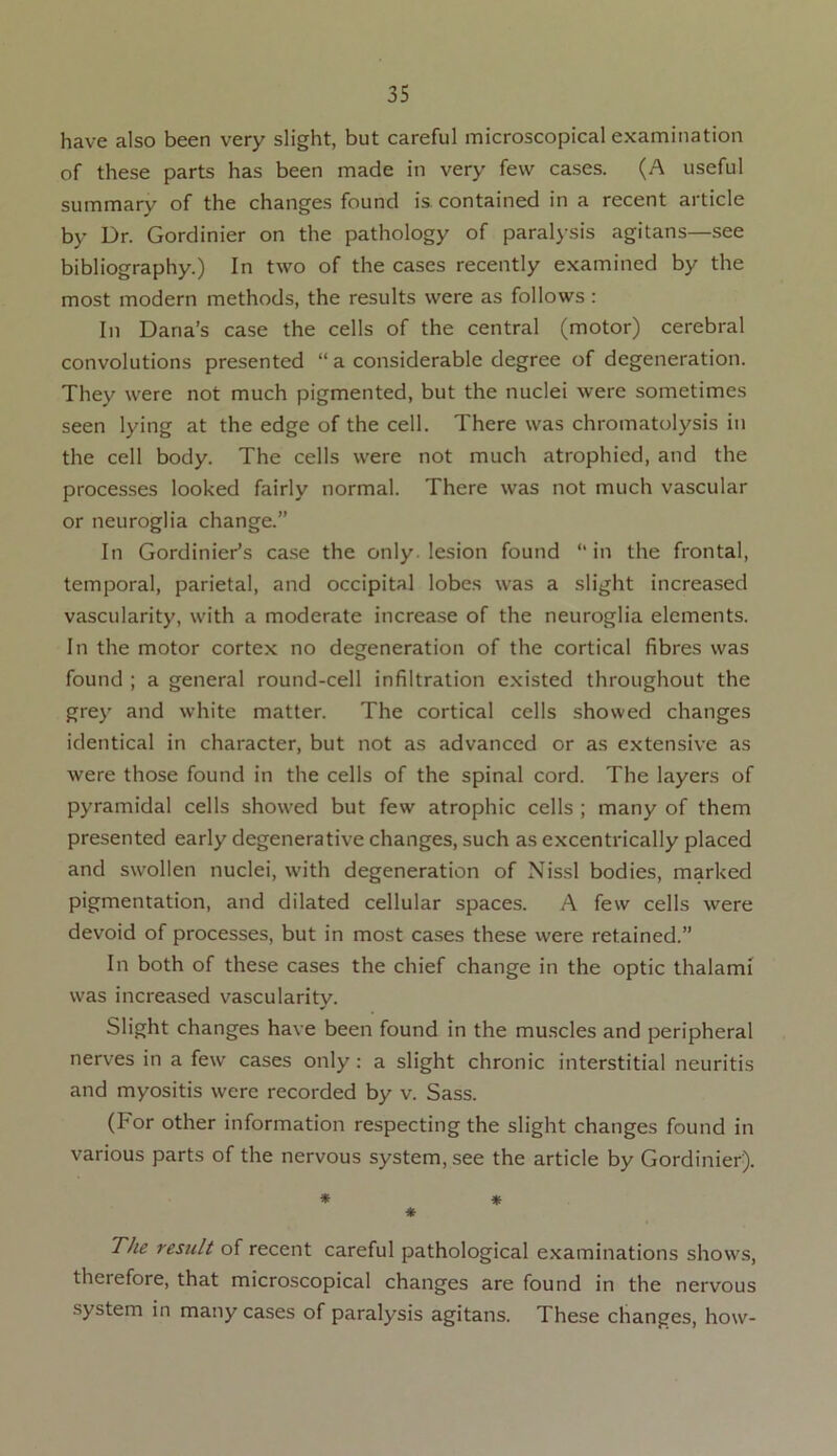 have also been very slight, but careful microscopical examination of these parts has been made in very few cases. (A useful summary of the changes found is. contained in a recent article by Dr. Gordinier on the pathology of paralysis agitans—see bibliography.) In two of the cases recently examined by the most modern methods, the results were as follows : In Dana’s case the cells of the central (motor) cerebral convolutions presented “ a considerable degree of degeneration. They were not much pigmented, but the nuclei were sometimes seen lying at the edge of the cell. There was chromatolysis in the cell body. The cells were not much atrophied, and the processes looked fairly normal. There was not much vascular or neuroglia change.” In Gordinier’s case the only lesion found “in the frontal, temporal, parietal, and occipital lobes was a slight increased vascularity, with a moderate increase of the neuroglia elements. In the motor cortex no degeneration of the cortical fibres was found ; a general round-cell infiltration existed throughout the grey and white matter. The cortical cells showed changes identical in character, but not as advanced or as extensive as were those found in the cells of the spinal cord. The layers of pyramidal cells showed but few atrophic cells ; many of them presented early degenerative changes, such as excentrically placed and swollen nuclei, with degeneration of Nissl bodies, marked pigmentation, and dilated cellular spaces. A few cells were devoid of processes, but in most cases these were retained.” In both of these cases the chief change in the optic thalami was increased vascularity. Slight changes have been found in the muscles and peripheral nerves in a few cases only: a slight chronic interstitial neuritis and myositis were recorded by v. Sass. (For other information respecting the slight changes found in various parts of the nervous system, see the article by Gordinier). * * * The result of recent careful pathological examinations shows, therefore, that microscopical changes are found in the nervous system in many cases of paralysis agitans. These changes, how-