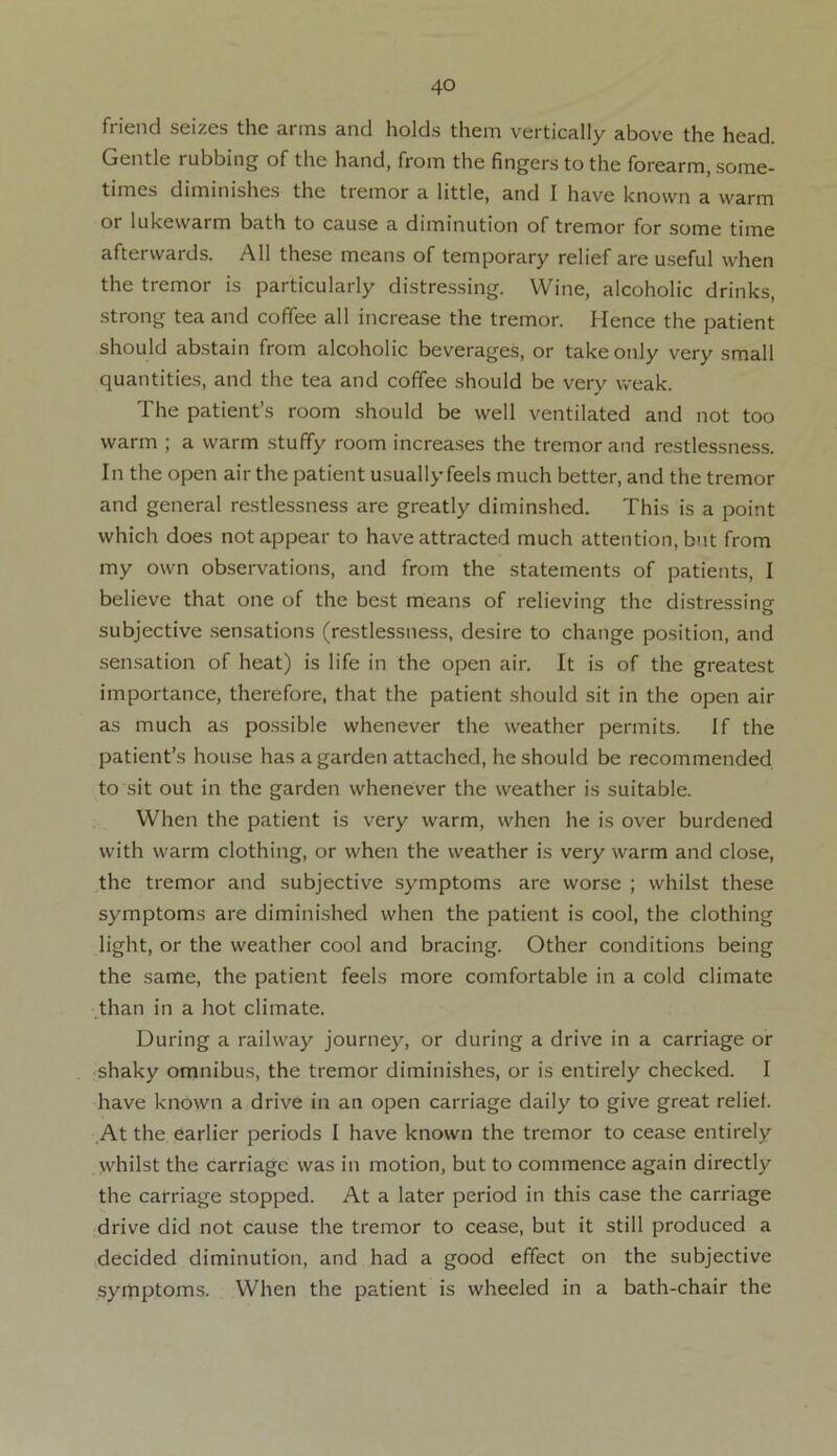 friend seizes the arms and holds them vertically above the head. Gentle rubbing of the hand, from the fingers to the forearm, some- times diminishes the tremor a little, and I have known a warm or lukewarm bath to cause a diminution of tremor for some time afterwards. All these means of temporary relief are useful when the tremor is particularly distressing. Wine, alcoholic drinks, strong tea and coffee all increase the tremor. Hence the patient should abstain from alcoholic beverages, or take only very small quantities, and the tea and coffee should be very weak. The patient’s room should be well ventilated and not too warm ; a warm stuffy room increases the tremor and restlessness. In the open air the patient usually feels much better, and the tremor and general restlessness are greatly diminshed. This is a point which does not appear to have attracted much attention, but from my own observations, and from the statements of patients, I believe that one of the best means of relieving the distressing subjective sensations (restlessness, desire to change position, and sensation of heat) is life in the open air. It is of the greatest importance, therefore, that the patient should sit in the open air as much as possible whenever the weather permits. If the patient’s house has a garden attached, he should be recommended to sit out in the garden whenever the weather is suitable. When the patient is very warm, when he is over burdened with warm clothing, or when the weather is very warm and close, the tremor and subjective symptoms are worse ; whilst these symptoms are diminished when the patient is cool, the clothing light, or the weather cool and bracing. Other conditions being the same, the patient feels more comfortable in a cold climate than in a hot climate. During a railway journey, or during a drive in a carriage or shaky omnibus, the tremor diminishes, or is entirely checked. I have known a drive in an open carriage daily to give great relief At the earlier periods I have known the tremor to cease entirely whilst the carriage was in motion, but to commence again directly the carriage stopped. At a later period in this case the carriage drive did not cause the tremor to cease, but it still produced a decided diminution, and had a good effect on the subjective symptoms. When the patient is wheeled in a bath-chair the
