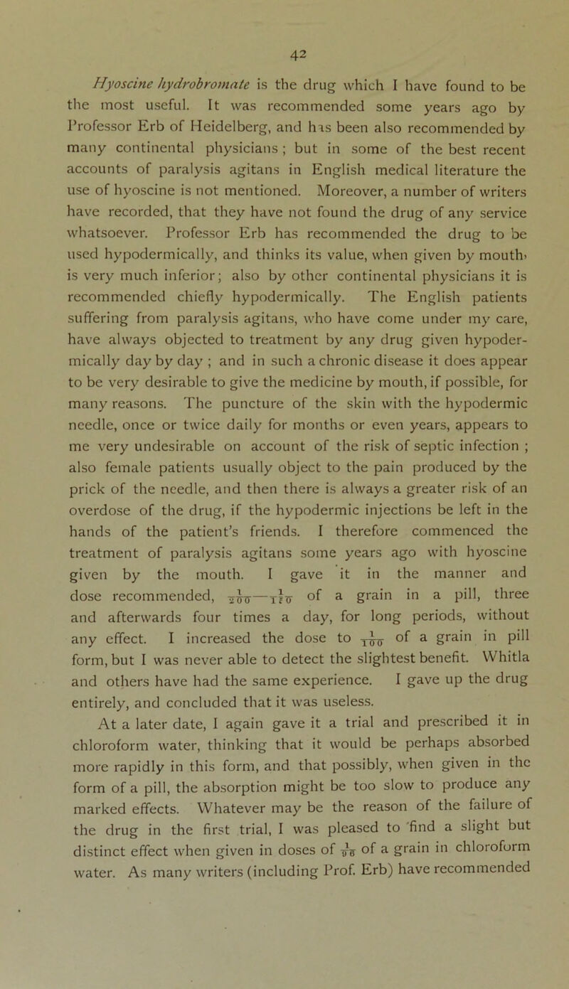 Hyostine hydrobromate is the drug which I have found to be the most useful. It was recommended some years ago by Professor Erb of Heidelberg, and h^s been also recommended by many continental physicians ; but in some of the best recent accounts of paralysis agitans in English medical literature the use of hyoscine is not mentioned. Moreover, a number of writers have recorded, that they have not found the drug of any service whatsoever. Professor Erb has recommended the drug to be used hypodermically, and thinks its value, when given by mouth- is very much inferior; also by other continental physicians it is recommended chiefly hypodermically. The English patients suffering from paralysis agitans, who have come under my care, have always objected to treatment by any drug given hypoder- mically day by day ; and in such a chronic disease it does appear to be very desirable to give the medicine by mouth, if possible, for many reasons. The puncture of the skin with the hypodermic needle, once or twice daily for months or even years, appears to me very undesirable on account of the risk of septic infection ; also female patients usually object to the pain produced by the prick of the needle, and then there is always a greater risk of an overdose of the drug, if the hypodermic injections be left in the hands of the patient’s friends. I therefore commenced the treatment of paralysis agitans some years ago with hyoscine given by the mouth. I gave it in the manner and dose recommended, of a grain in a pill, three and afterwards four times a day, for long periods, without any effect. I increased the dose to j-Jtt of a grain in pill form, but I was never able to detect the slightest benefit. Whitla and others have had the same experience. I gave up the drug entirely, and concluded that it was useless. At a later date, I again gave it a trial and prescribed it in chloroform water, thinking that it would be perhaps absorbed more rapidly in this form, and that possibly, when given in the form of a pill, the absorption might be too slow to produce any marked effects. Whatever may be the reason of the failure of the drug in the first trial, I was pleased to find a slight but distinct effect when given in doses of of a grain in chloroform water. As many writers (including Prof. Erb) have recommended