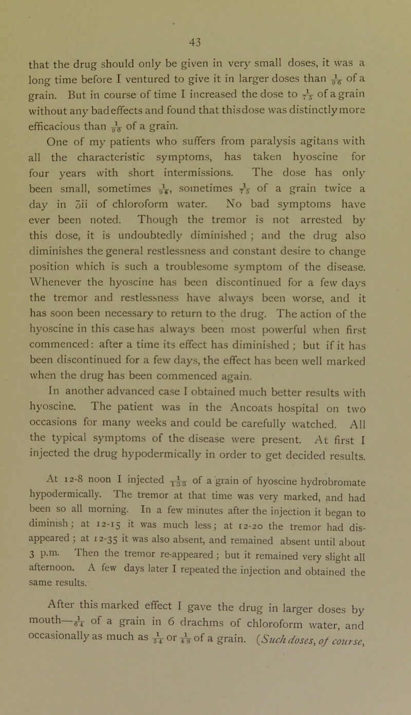 that the drug should only be given in very small doses, it was a long time before I ventured to give it in larger doses than ^ of a grain. But in course of time I increased the dose to of a grain without any bad effects and found that thisdose was distinctly more efficacious than of a grain. One of my patients who suffers from paralysis agitans with all the characteristic symptoms, has taken hyoscine for four years with short intermissions. The dose has only been small, sometimes T,V, sometimes yV of a grain twice a day in 3ii of chloroform water. No bad symptoms have ever been noted. Though the tremor is not arrested by this dose, it is undoubtedly diminished ; and the drug also diminishes the general restlessness and constant desire to change position which is such a troublesome symptom of the disease. Whenever the hyoscine has been discontinued for a few days the tremor and restlessness have always been worse, and it has soon been necessary to return to the drug. The action of the hyoscine in this case has always been most powerful when first commenced: after a time its effect has diminished ; but if it has been discontinued for a few days, the effect has been well marked when the drug has been commenced again. In another advanced case I obtained much better results with hyoscine. The patient was in the Ancoats hospital on two occasions for many weeks and could be carefully watched. All the typical symptoms of the disease were present. At first I injected the drug hypodermically in order to get decided results. At 12-8 noon I injected of a grain of hyoscine hydrobromate hypodermically. The tremor at that time was very marked, and had been so all morning. In a few minutes after the injection it began to diminish; at 12-15 k 'vas much less; at [2-20 the tremor had dis- appeared ; at 12-35 it was also absent, and remained absent until about 3 p.m. Then the tremor re-appeared ; but it remained very slight all afternoon. A few days later I repeated the injection and obtained the same results. Aftei this marked effect I gave the drug in larger doses by mouth—of a grain in 6 drachms of chloroform water, and occasionally as much as ^ or & of a grain. (Such doses, oj course,