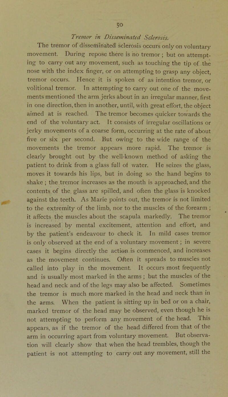 Tremor in Disseminated Sclerosis. The tremor of disseminated sclerosis occurs only on voluntary movement. During repose there is no tremor ; but on attempt- ing to carry out any movement, such as touching the tip of the nose with the index finger, or on attempting to grasp any object, tremor occurs. ITence it is spoken of as intention tremor, or volitional tremor. In attempting to carry out one of the move- ments mentioned the arm jerks about in an irregular manner, first in one direction, then in another, until, with great effort, the object aimed at is reached. The tremor becomes quicker towards the end of the voluntary act. It consists of irregular oscillations or jerky movements of a coarse form, occurring at the rate of about five or six per second. But owing to the wide range of the movements the tremor appears more rapid. The tremor is clearly brought out by the well-known method of asking the patient to drink from a glass full of water. He seizes the glass, moves it towards his lips, but in doing so the hand begins to shake ; the tremor increases as the mouth is approached, and the contents of the glass are spilled, and often the glass is knocked against the teeth. As Marie points out, the tremor is not limited to the extremity of the limb, nor to the muscles of the forearm ; it affects the muscles about the scapula markedly. The tremor is increased by mental excitement, attention and effort, and by the patient’s endeavour to check it. In mild cases tremor is only observed at the end of a voluntary movement; in severe cases it begins directly the action is commenced, and increases as the movement continues. Often it spreads to muscles not called into play in the movement. It occurs most frequently and is usually most marked in the arms ; but the muscles of the head and neck and of the legs may also be affected. Sometimes the tremor is much more marked in the head and neck than in the arms. When the patient is sitting up in bed or on a chair, marked tremor of the head may be observed, even though he is not attempting to perform any movement of the head. 1 his appears, as if the tremor of the head differed from that of the arm in occurring apart from voluntary movement. But observa- tion will clearly show that when the head trembles, though the patient is not attempting to carry out any movement, still the